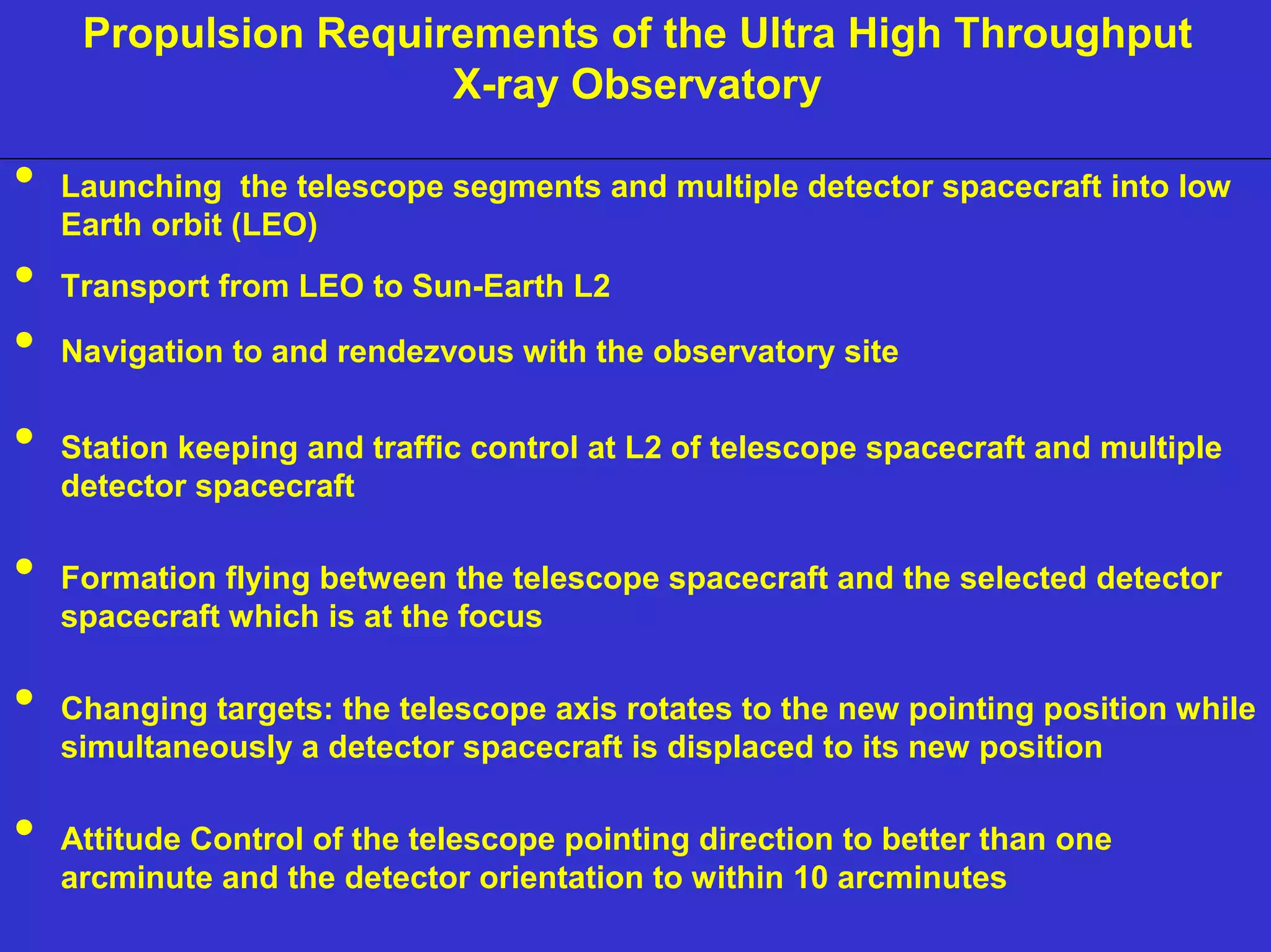 Propulsion Requirements of the Ultra HighU ltTra hHirgho Tuhrgoughhpputu Xt-ray 
NIAC June 2, 2000 
X-ray Observatory 
Launching the telescope segments and multiple detector spacecraft into low 
Earth orbit (LEO) 
Transport from LEO to Sun-Earth L2 
Navigation to and rendezvous with the observatory site 
Station keeping and traffic control at L2 of telescope spacecraft and multiple 
detector spacecraft 
Formation flying between the telescope spacecraft and the selected detector 
spacecraft which is at the focus 
Changing targets: the telescope axis rotates to the new pointing position while 
simultaneously a detector spacecraft is displaced to its new position 
Attitude Control of the telescope pointing direction to better than one 
arcminute and the detector orientation to within 10 arcminutes 
 