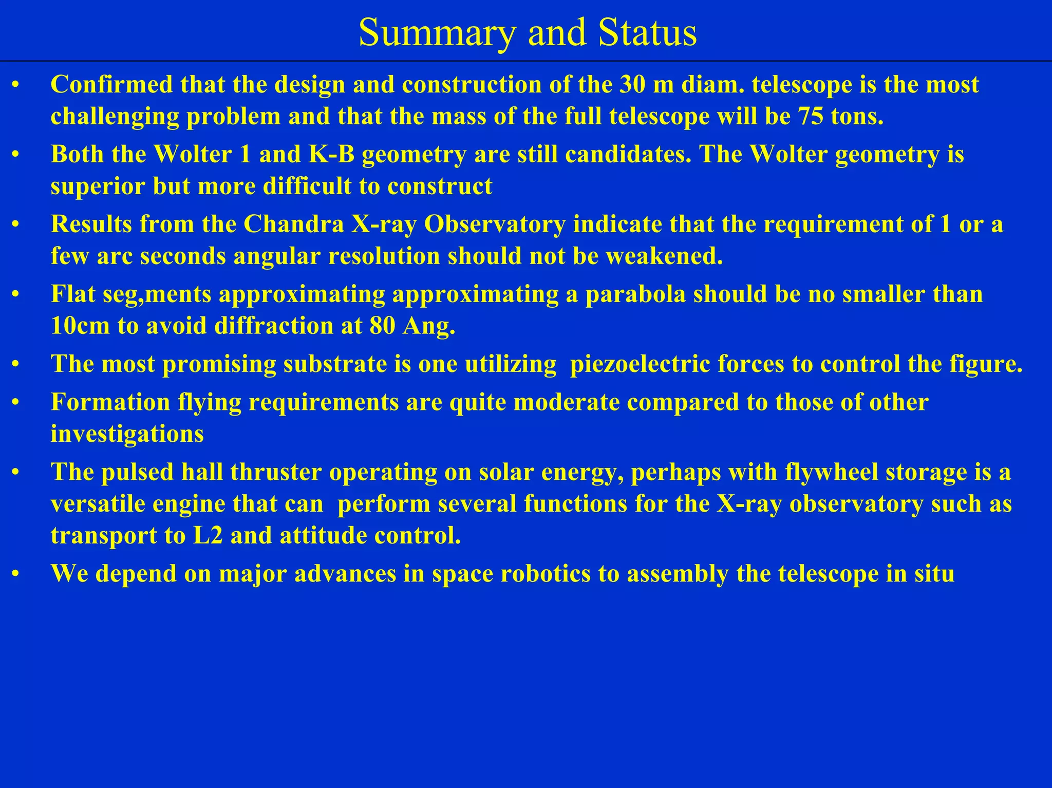 NIAC June 2, 2000 
Summary and Status Ultra High Throughput X-ray 
• Confirmed that the design and construction of the 30 m diam. telescope is the most 
challenging problem and that the mass of the full telescope will be 75 tons. 
• Both the Wolter 1 and K-B geometry are still candidates. The Wolter geometry is 
superior but more difficult to construct 
• Results from the Chandra X-ray Observatory indicate that the requirement of 1 or a 
few arc seconds angular resolution should not be weakened. 
• Flat seg,ments approximating approximating a parabola should be no smaller than 
10cm to avoid diffraction at 80 Ang. 
• The most promising substrate is one utilizing piezoelectric forces to control the figure. 
• Formation flying requirements are quite moderate compared to those of other 
investigations 
• The pulsed hall thruster operating on solar energy, perhaps with flywheel storage is a 
versatile engine that can perform several functions for the X-ray observatory such as 
transport to L2 and attitude control. 
• We depend on major advances in space robotics to assembly the telescope in situ 
