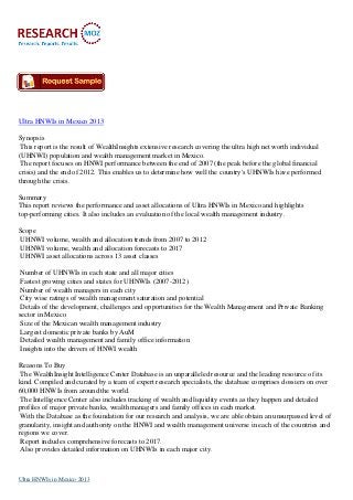 Ultra HNWIs in Mexico 2013
Synopsis
This report is the result of WealthInsights extensive research covering the ultra high net worth individual
(UHNWI) population and wealth management market in Mexico.
The report focuses on HNWI performance between the end of 2007 (the peak before the global financial
crisis) and the end of 2012. This enables us to determine how well the country's UHNWIs have performed
through the crisis.
Summary
This report reviews the performance and asset allocations of Ultra HNWIs in Mexico and highlights
top-performing cities. It also includes an evaluation of the local wealth management industry.
Scope
UHNWI volume, wealth and allocation trends from 2007 to 2012
UHNWI volume, wealth and allocation forecasts to 2017
UHNWI asset allocations across 13 asset classes
Number of UHNWIs in each state and all major cities
Fastest growing cities and states for UHNWIs (2007-2012)
Number of wealth managers in each city
City wise ratings of wealth management saturation and potential
Details of the development, challenges and opportunities for the Wealth Management and Private Banking
sector in Mexico
Size of the Mexican wealth management industry
Largest domestic private banks by AuM
Detailed wealth management and family office information
Insights into the drivers of HNWI wealth
Reasons To Buy
The WealthInsight Intelligence Center Database is an unparalleled resource and the leading resource of its
kind. Compiled and curated by a team of expert research specialists, the database comprises dossiers on over
60,000 HNWIs from around the world.
The Intelligence Center also includes tracking of wealth and liquidity events as they happen and detailed
profiles of major private banks, wealth managers and family offices in each market.
With the Database as the foundation for our research and analysis, we are able obtain an unsurpassed level of
granularity, insight and authority on the HNWI and wealth management universe in each of the countries and
regions we cover.
Report includes comprehensive forecasts to 2017.
Also provides detailed information on UHNWIs in each major city.
Ultra HNWIs in Mexico 2013
 