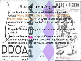 Ultraísmo en Argentina
Las publicaciones más famosas del ultraísmo fueron las
revistas Prisma (1921-22), Proa 1era época (1922-1923)y
Martín Fierro(1924-1927). En Argentina las corrientes de
vanguardia se enfrentaron a través de los Grupos de Florida y
Boedo.
• Grupo de Florida: propugnaba una poesía europeizante, culta
y elitista.
• Grupo de Boedo: tuvo una posición comprometida con el
cambio social y postulaba un arte abierto que expresaba las
experiencias de las masas y que asumiera los anhelos de
justicia social.
 