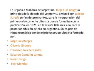 La llegada a Mallorca del argentino Jorge Luis Borges a
principios de la década del veinte y su amistad con Jacobo
Sureda serían determinantes, para la incorporación del
primero a la corriente ultraísta que se formaliza con la
publicación, en 1921, en la revista Baleares sino para la
posterior difusión de ella en Argentina, único país de
Hispanoamérica donde existió un grupo ultraísta formado
por :
• Jorge Luis Borges
• Oliverio Girondo
• Francisco Luis Bernárdez
• Eduardo González Lanuza
• Norah Lange
• Ever Méndez
 