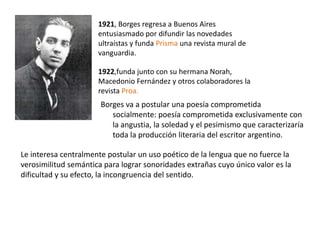 Borges va a postular una poesía comprometida
socialmente: poesía comprometida exclusivamente con
la angustia, la soledad y el pesimismo que caracterizaría
toda la producción literaria del escritor argentino.
1921, Borges regresa a Buenos Aires
entusiasmado por difundir las novedades
ultraístas y funda Prisma una revista mural de
vanguardia.
1922,funda junto con su hermana Norah,
Macedonio Fernández y otros colaboradores la
revista Proa.
Le interesa centralmente postular un uso poético de la lengua que no fuerce la
verosimilitud semántica para lograr sonoridades extrañas cuyo único valor es la
dificultad y su efecto, la incongruencia del sentido.
 
