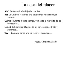 La casa del placer
Alef Como cualquier hijo del hombre…
Bet La Casa del Placer es una casa donde reina la mejor
armonía…
Guimal Durante mucho tiempo, yo he ido al mercado de las
cortesanas…
Lamed ¡Oh amigos! El amor de las cortesanas es triste y
peligroso…
Vav Como se cansa uno de revolver los naipes…
Rafael Cansinos Assens
 