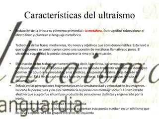 Características del ultraísmo
• Reducción de la lírica a su elemento primordial : la metáfora. Esto significó sobrevalorar el
efecto lírico y plantean el lenguaje metafórico.
• Tachadura de las frases medianeras, los nexos y adjetivos que consideran inútiles. Esto llevó a
que los poemas se construyeran como una sucesión de metáforas llamativas o puras. El
ultraísmo esqueletizó la poesía: desaparece la rima y la puntuación.
• Eliminación de los trabajos ornamentales, es decir, la retórica, los versos grandilocuente, el
confesionalismo. Fue una poesía escéptica que no buscaba transmitir un mensaje ideológico
positivo. Se opuso a las anécdotas, a las prédicas, a la poesía narrativa. Deja de lado lo
sentimental. Está hecha casi entera a base de metáforas. Es una poesía que rompía el
discurso lógico
• Énfasis en las percepciones fragmentarias,en la simultaneidad y velocidad en las imágenes.
Buscaba la poesía pura y en eso contradecía la poesía con mensaje social. El único estado
afectivo que aceptó fue el confuso producto de sensaciones distintas y el generado por la
ironía.
• Poesía extremadamente subjetiva e individualista
• Las categorías filosóficas o ideológicas que sustentan esta poesía estriban en un nihilismo que
los llevó a oponerse a los grupos literarios de izquierda
 