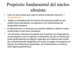 Propósito fundamental del núcleo
ultraísta
• Crear un arte nuevo que supla la última evolución literaria: el
novecentismo.
• Implica el abandono de las técnicas de expresión poéticas del
modernismo decadente y la apertura a los movimientos de
vanguardia europeos.
• El Ultraísmo fue un ismo que se mantuvo abierto a todo lo nuevo,
recibía todo lo que fuera novedoso.
• Los ultraístas relacionan la poesía con la pintura y la arquitectura,
se entusiasman con el cubismo, el futurismo; de ahí su interés por
imitar gráficamente los objetos sugeridos en el poema por medio
de una presentación tipográfica en la que se juegan los espacios en
blanco, las alineaciones quebradas, las ondulaciones y círculos y
otras figuras geométricas.
 