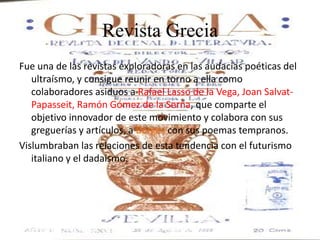 Revista Grecia
Fue una de las revistas exploradoras en las audacias poéticas del
   ultraísmo, y consigue reunir en torno a ella como
   colaboradores asiduos a Rafael Lasso de la Vega, Joan Salvat-
   Papasseit, Ramón Gómez de la Serna, que comparte el
   objetivo innovador de este movimiento y colabora con sus
   greguerías y artículos, a Borges con sus poemas tempranos.
Vislumbraban las relaciones de esta tendencia con el futurismo
   italiano y el dadaísmo.
 