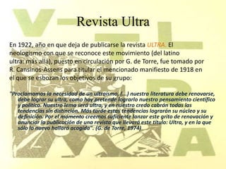 Revista Ultra
En 1922, año en que deja de publicarse la revista ULTRA. El
neologismo con que se reconoce este movimiento (del latino
ultra: más allá), puesto en circulación por G. de Torre, fue tomado por
R. Cansinos-Assens para titular el mencionado manifiesto de 1918 en
el que se esbozan los objetivos de su grupo:

"Proclamamos la necesidad de un ultraísmo, (...) nuestra literatura debe renovarse,
   debe lograr su ultra, como hoy pretende lograrlo nuestro pensamiento científico
   y político. Nuestro lema será ultra, y en nuestro credo cabrán todas las
   tendencias sin distinción. Más tarde estas tendencias lograrán su núcleo y su
   definición. Por el momento creemos suficiente lanzar este grito de renovación y
   anunciar la publicación de una revista que llevará este título: Ultra, y en la que
   sólo lo nuevo hallará acogida". (G. de Torre, 1974)
 