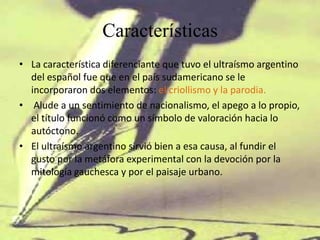 Características
• La característica diferenciante que tuvo el ultraísmo argentino
  del español fue que en el país sudamericano se le
  incorporaron dos elementos: el criollismo y la parodia.
• Alude a un sentimiento de nacionalismo, el apego a lo propio,
  el título funcionó como un símbolo de valoración hacia lo
  autóctono.
• El ultraísmo argentino sirvió bien a esa causa, al fundir el
  gusto por la metáfora experimental con la devoción por la
  mitología gauchesca y por el paisaje urbano.
 