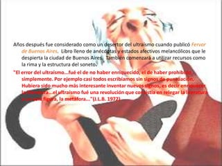 Años después fue considerado como un desertor del ultraísmo cuando publicó Fervor
    de Buenos Aires. Libro lleno de anécdotas y estados afectivos melancólicos que le
    despierta la ciudad de Buenos Aires. También comenzará a utilizar recursos como
    la rima y la estructura del soneto.
"El error del ultraísmo...fué el de no haber enriquecido, el de haber prohibido
    simplemente. Por ejemplo casi todos escribíamos sin signos de puntuación.
    Hubiera sido mucho más interesante inventar nuevos signos, es decir enriquecer
    la literatura...el ultraísmo fué una revolución que consistía en relegar la literatura
    a un sola figura, la metáfora..."(J.L.B. 1972)
 