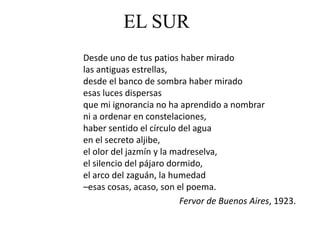EL SUR
Desde uno de tus patios haber mirado
las antiguas estrellas,
desde el banco de sombra haber mirado
esas luces dispersas
que mi ignorancia no ha aprendido a nombrar
ni a ordenar en constelaciones,
haber sentido el círculo del agua
en el secreto aljibe,
el olor del jazmín y la madreselva,
el silencio del pájaro dormido,
el arco del zaguán, la humedad
–esas cosas, acaso, son el poema.
                          Fervor de Buenos Aires, 1923.
 