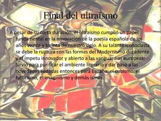 Final del ultraísmo
A pesar de su corta duración, el ultraísmo cumplió un papel
   fundamental en la renovación de la poesía española de los
   años veinte y treinta de nuestro siglo. A su talante iconoclasta
   se debe la ruptura con las formas del Modernismo decadente
   y el ímpetu innovador y abierto a las vanguardias europeas:
   Sirvió para purificar el ambiente literario y dar paso a las
   novedades vedadas entonces para España: el cubismo, el
   futurismo, el imaginismo y demás ismos.
 