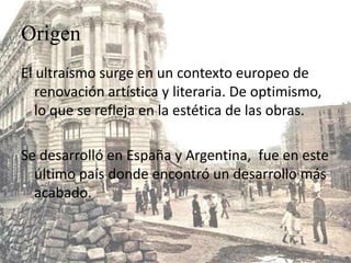 Origen
El ultraísmo surge en un contexto europeo de
   renovación artística y literaria. De optimismo,
   lo que se refleja en la estética de las obras.

Se desarrolló en España y Argentina, fue en este
  último país donde encontró un desarrollo más
  acabado.
 