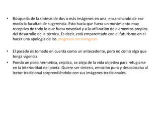 •   Búsqueda de la síntesis de dos o más imágenes en una, ensanchando de ese
    modo la facultad de sugerencia. Esto hacía que fuera un movimiento muy
    receptivo de todo lo que fuera novedad y a la utilización de elementos propios
    del desarrollo de la técnica. Es decir, está emparentado con el futurismo en el
    hacer una apología de los progresos tecnológicos.

•   El pasado es tomado en cuenta como un antecedente, pero no como algo que
    tenga vigencia.
•   Poesía un poco hermética, críptica, se aleja de la vida objetiva para refugiarse
    en la interioridad del poeta. Quiere ser síntesis, emoción pura y descolocaba al
    lector tradicional sorprendiéndolo con sus imágenes tradicionales.
 