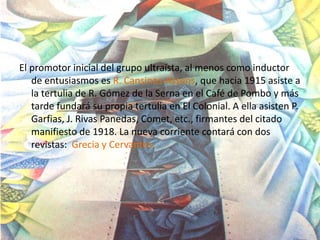 El promotor inicial del grupo ultraísta, al menos como inductor
   de entusiasmos es R. Cansinos-Assens, que hacia 1915 asiste a
   la tertulia de R. Gómez de la Serna en el Café de Pombo y más
   tarde fundará su propia tertulia en El Colonial. A ella asisten P.
   Garfias, J. Rivas Panedas, Comet, etc., firmantes del citado
   manifiesto de 1918. La nueva corriente contará con dos
   revistas: Grecia y Cervantes.
 
