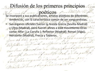 Difusión de los primeros principios
                poéticos
Se incorporó a sus publicaciones, artistas plásticos de diferentes
   tendencias, con la característica común de ser vanguardistas.
• Sus órganos oficiales fueron la revista Grecia (Sevilla-Madrid)
   y Ultra (Madrid), pero fueron afines a este movimiento otras
   como: Alfar ( La Coruña ); Reflector (Madrid); Ronsel (Vigo);
   Horizonte (Madrid), Frecia y Tableros.
 