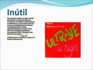 Inútil Com esta formação, em abril de '83 participaram do projeto Bôca no Trombone, do Teatro Lira Paulistana, em São Paulo, seu primeiro show só com composições próprias. Foram contratados após uma das apresentações pelo produtor Pena Schmidt, na época contratando grupos para a WEA. Gravaram seu primeiro compacto, " Inútil / Mim quer tocar ", que, por problemas com a Censura, só saiu em outubro daquele ano.  