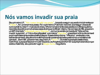 Nós vamos invadir sua praia   Seu primeiro LP,  "Nós vamos invadir sua praia" , lançado a seguir e puxado inicialmente por " Ciúme ", foi um enorme sucesso. Foi o primeiro LP de rock nacional a conseguir discos de ouro e platina. Das 11 músicas do disco, 9 foram amplamente executadas e o Ultraje quebrou recordes de público em diversas casas de shows no Brasil inteiro. No começo de '86, gravaram um EP chamado " Liberdade para Marylou ", com uma versão remixada de "Nós vamos invadir sua praia", o "Hino dos cafajestes" e a música " Marylou " gravada em ritmo de carnaval e com as frases censuradas substituídas por frases de trombone. "Marylou" arrebentou nos bailes de carnaval daquele ano e até hoje continua sendo tocada quase como um clássico de carnaval. Já em '87, gravaram seu segundo LP, " Sexo!! ". Durante a gravação deste disco, Carlinhos, que já pensava em mudar-se para Los Angeles para formar sua própria banda (o que acabou fazendo), saiu para dar lugar a  Sérgio Serra  na guitarra. 