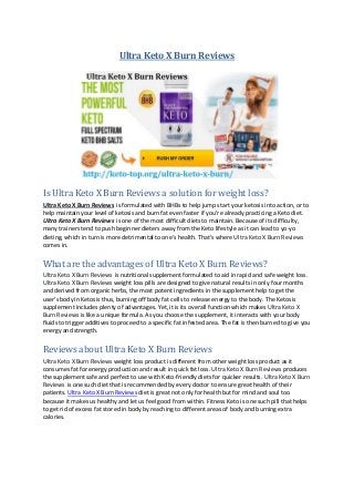 Ultra Keto X Burn Reviews
Is Ultra Keto X Burn Reviews a solution for weight loss?
Ultra Keto X Burn Reviews is formulated with BHBs to help jump start your ketosis into action, or to
help maintain your level of ketosis and burn fat even faster if you’re already practicing a Keto diet.
Ultra Keto X Burn Reviews is one of the most difficult diets to maintain. Because of its difficulty,
many trainers tend to push beginner dieters away from the Keto lifestyle as it can lead to yo-yo
dieting, which in turn is more detrimental to one’s health. That’s where Ultra Keto X Burn Reviews
comes in.
What are the advantages of Ultra Keto X Burn Reviews?
Ultra Keto X Burn Reviews is nutritional supplement formulated to aid in rapid and safe weight loss.
Ultra Keto X Burn Reviews weight loss pills are designed to give natural results in only four months
and derived from organic herbs, the most potent ingredients in the supplement help to get the
user’s body in Ketosis thus, burning off body fat cells to release energy to the body. The Ketosis
supplement includes plenty of advantages. Yet, it is its overall function which makes Ultra Keto X
Burn Reviews is like a unique formula. As you choose the supplement, it interacts with your body
fluids to trigger additives to proceed to a specific fat infested area. The fat is then burned to give you
energy and strength.
Reviews about Ultra Keto X Burn Reviews
Ultra Keto X Burn Reviews weight loss product is different from other weight loss product as it
consumes fat for energy production and result in quick fat loss. Ultra Keto X Burn Reviews produces
the supplement safe and perfect to use with Keto-friendly diets for quicker results. Ultra Keto X Burn
Reviews is one such diet that is recommended by every doctor to ensure great health of their
patients. Ultra Keto X Burn Reviews diet is great not only for health but for mind and soul too
because it makes us healthy and let us feel good from within. Fitness Keto is one such pill that helps
to get rid of excess fat stored in body by reaching to different areas of body and burning extra
calories.
 