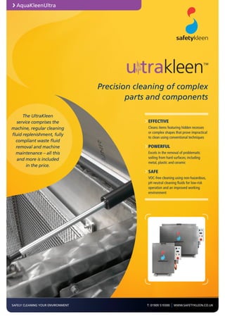 SAFELY CLEANING YOUR ENVIRONMENT T: 01909 519300 | WWW.SAFETYKLEEN.CO.UK
The UltraKleen
service comprises the
machine, regular cleaning
fluid replenishment, fully
compliant waste fluid
removal and machine
maintenance – all this
and more is included
in the price.
EFFECTIVE
	Cleans items featuring hidden recesses
or complex shapes that prove impractical
to clean using conventional techniques
POWERFUL
	Excels in the removal of problematic
soiling from hard surfaces; including
metal, plastic and ceramic
SAFE
	VOC-free cleaning using non-hazardous,
pH neutral cleaning fluids for low-risk
operation and an improved working
environment
AquaKleenUltra
Precision cleaning of complex
parts and components
™
 