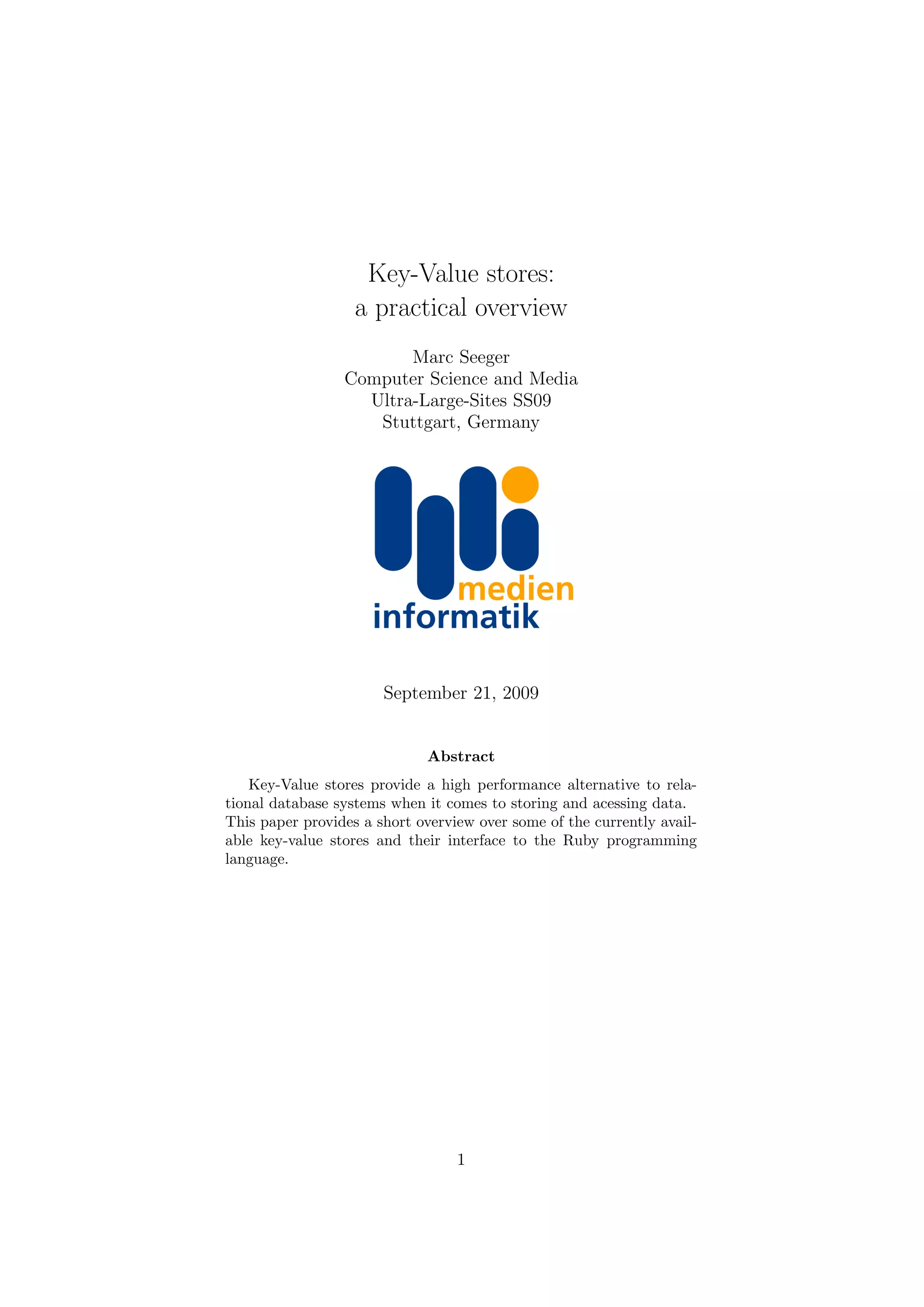 Key-Value stores:
                   a practical overview
                        Marc Seeger
                 Computer Science and Media
                   Ultra-Large-Sites SS09
                    Stuttgart, Germany




                       September 21, 2009


                             Abstract
    Key-Value stores provide a high performance alternative to rela-
tional database systems when it comes to storing and acessing data.
This paper provides a short overview over some of the currently avail-
able key-value stores and their interface to the Ruby programming
language.




                                  1
 