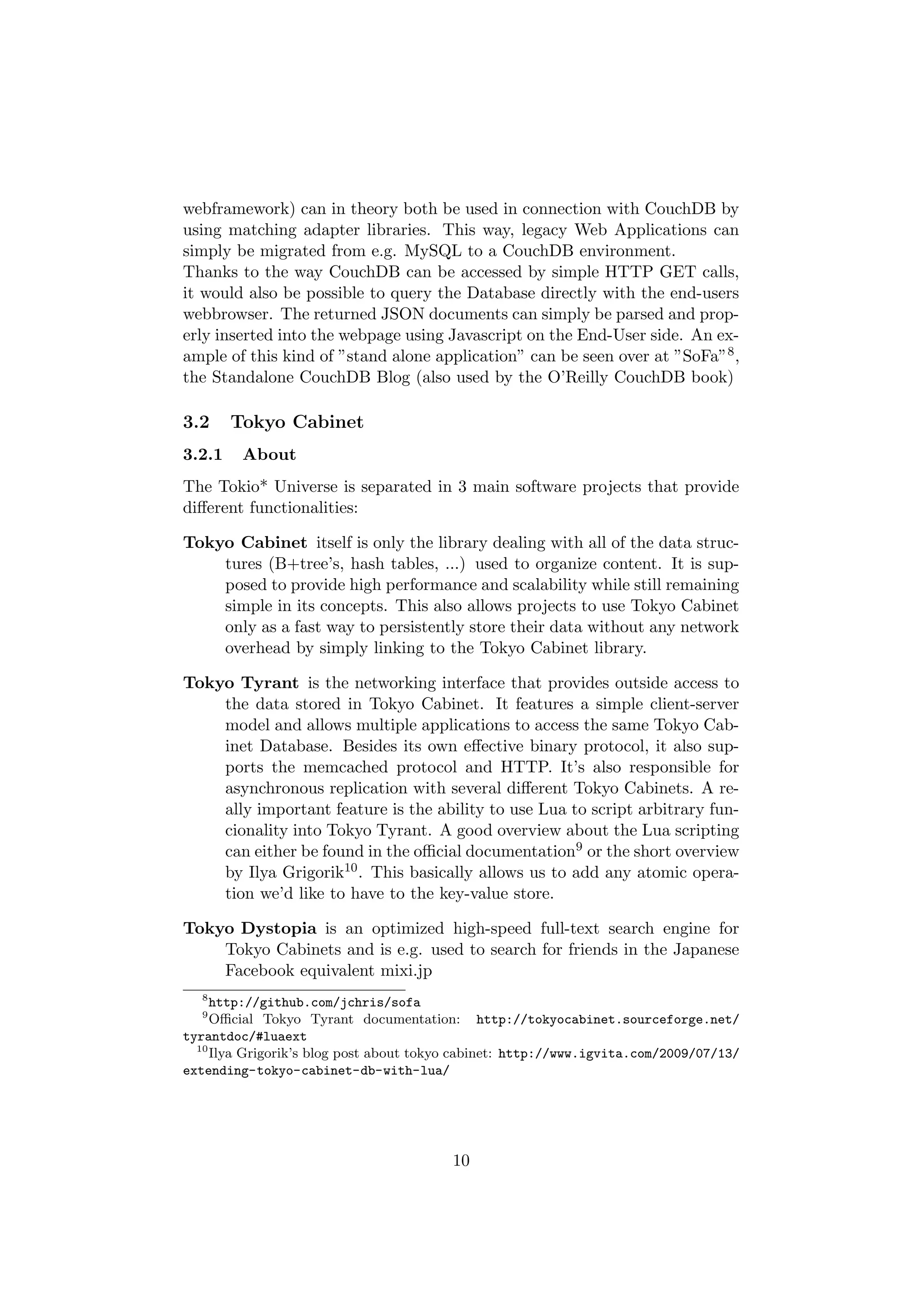 webframework) can in theory both be used in connection with CouchDB by
using matching adapter libraries. This way, legacy Web Applications can
simply be migrated from e.g. MySQL to a CouchDB environment.
Thanks to the way CouchDB can be accessed by simple HTTP GET calls,
it would also be possible to query the Database directly with the end-users
webbrowser. The returned JSON documents can simply be parsed and prop-
erly inserted into the webpage using Javascript on the End-User side. An ex-
ample of this kind of ”stand alone application” can be seen over at ”SoFa”8 ,
the Standalone CouchDB Blog (also used by the O’Reilly CouchDB book)

3.2     Tokyo Cabinet
3.2.1    About
The Tokio* Universe is separated in 3 main software projects that provide
diﬀerent functionalities:

Tokyo Cabinet itself is only the library dealing with all of the data struc-
    tures (B+tree’s, hash tables, ...) used to organize content. It is sup-
    posed to provide high performance and scalability while still remaining
    simple in its concepts. This also allows projects to use Tokyo Cabinet
    only as a fast way to persistently store their data without any network
    overhead by simply linking to the Tokyo Cabinet library.

Tokyo Tyrant is the networking interface that provides outside access to
    the data stored in Tokyo Cabinet. It features a simple client-server
    model and allows multiple applications to access the same Tokyo Cab-
    inet Database. Besides its own eﬀective binary protocol, it also sup-
    ports the memcached protocol and HTTP. It’s also responsible for
    asynchronous replication with several diﬀerent Tokyo Cabinets. A re-
    ally important feature is the ability to use Lua to script arbitrary fun-
    cionality into Tokyo Tyrant. A good overview about the Lua scripting
    can either be found in the oﬃcial documentation9 or the short overview
    by Ilya Grigorik10 . This basically allows us to add any atomic opera-
    tion we’d like to have to the key-value store.

Tokyo Dystopia is an optimized high-speed full-text search engine for
    Tokyo Cabinets and is e.g. used to search for friends in the Japanese
    Facebook equivalent mixi.jp
  8
     http://github.com/jchris/sofa
  9
     Oﬃcial Tokyo Tyrant documentation: http://tokyocabinet.sourceforge.net/
tyrantdoc/#luaext
  10
     Ilya Grigorik’s blog post about tokyo cabinet: http://www.igvita.com/2009/07/13/
extending-tokyo-cabinet-db-with-lua/




                                         10
 
