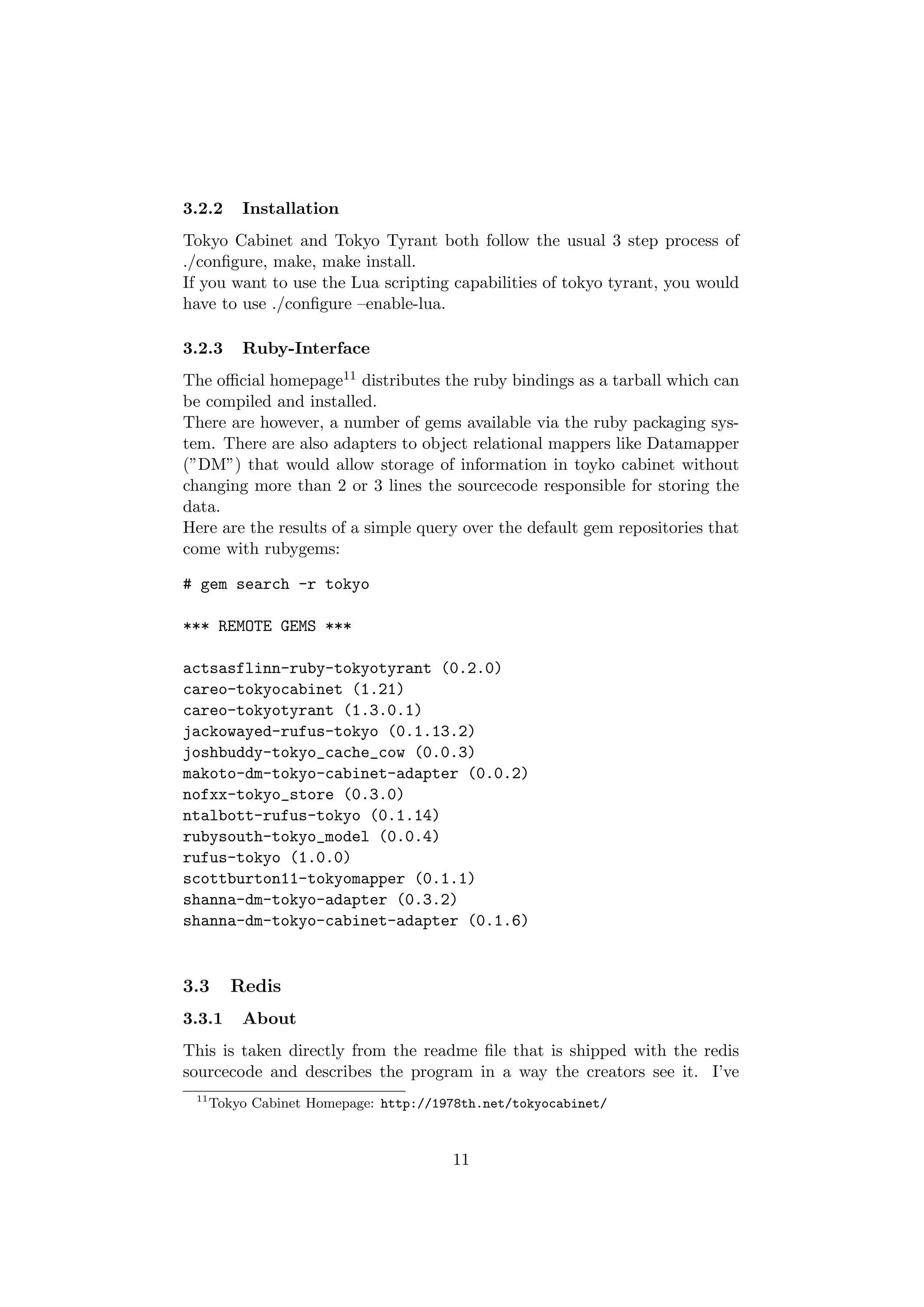 3.2.2     Installation
Tokyo Cabinet and Tokyo Tyrant both follow the usual 3 step process of
./conﬁgure, make, make install.
If you want to use the Lua scripting capabilities of tokyo tyrant, you would
have to use ./conﬁgure –enable-lua.

3.2.3     Ruby-Interface
The oﬃcial homepage11 distributes the ruby bindings as a tarball which can
be compiled and installed.
There are however, a number of gems available via the ruby packaging sys-
tem. There are also adapters to object relational mappers like Datamapper
(”DM”) that would allow storage of information in toyko cabinet without
changing more than 2 or 3 lines the sourcecode responsible for storing the
data.
Here are the results of a simple query over the default gem repositories that
come with rubygems:

# gem search -r tokyo

*** REMOTE GEMS ***

actsasflinn-ruby-tokyotyrant (0.2.0)
careo-tokyocabinet (1.21)
careo-tokyotyrant (1.3.0.1)
jackowayed-rufus-tokyo (0.1.13.2)
joshbuddy-tokyo_cache_cow (0.0.3)
makoto-dm-tokyo-cabinet-adapter (0.0.2)
nofxx-tokyo_store (0.3.0)
ntalbott-rufus-tokyo (0.1.14)
rubysouth-tokyo_model (0.0.4)
rufus-tokyo (1.0.0)
scottburton11-tokyomapper (0.1.1)
shanna-dm-tokyo-adapter (0.3.2)
shanna-dm-tokyo-cabinet-adapter (0.1.6)


3.3      Redis
3.3.1     About
This is taken directly from the readme ﬁle that is shipped with the redis
sourcecode and describes the program in a way the creators see it. I’ve
 11
      Tokyo Cabinet Homepage: http://1978th.net/tokyocabinet/



                                       11
 