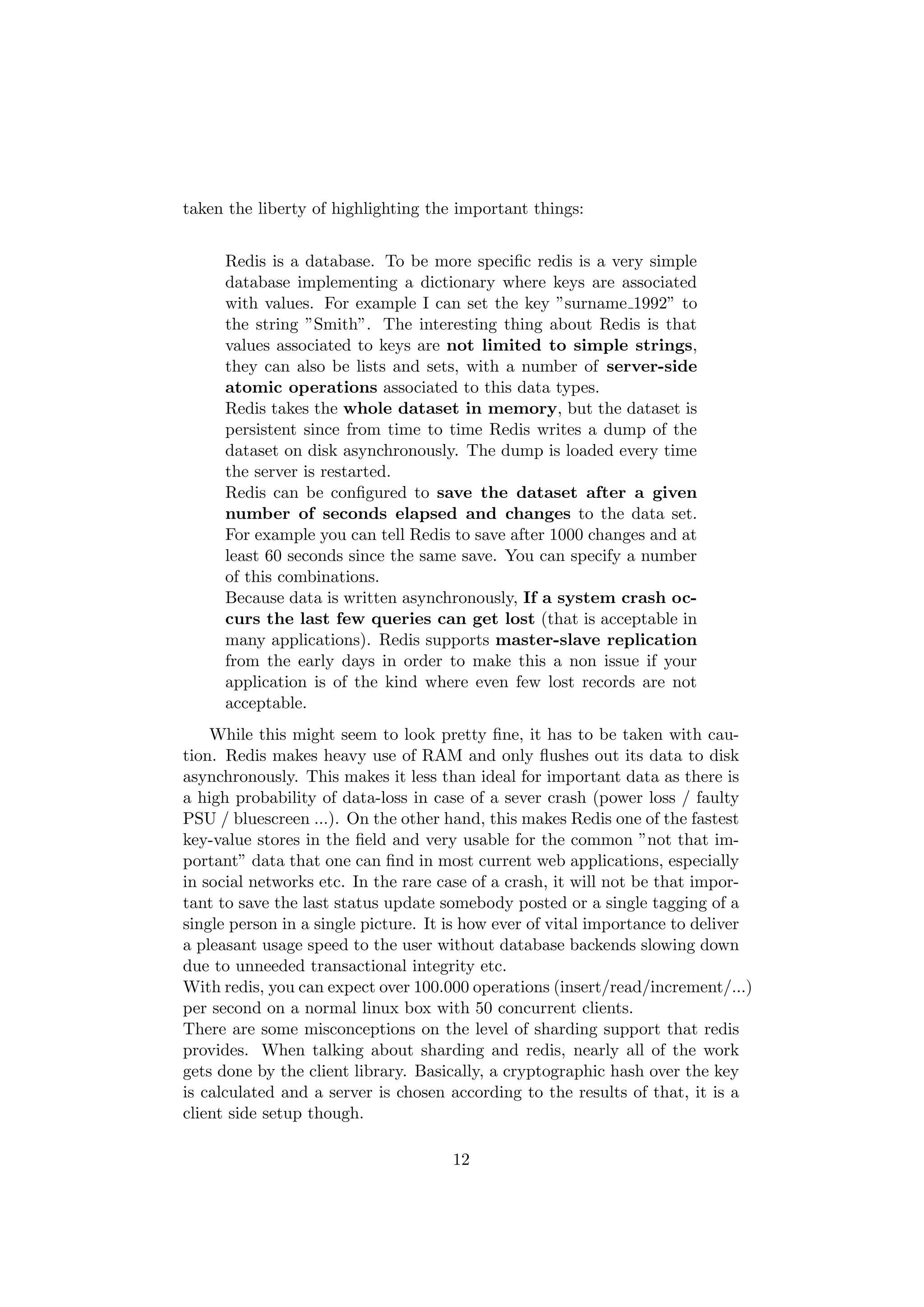 taken the liberty of highlighting the important things:


     Redis is a database. To be more speciﬁc redis is a very simple
     database implementing a dictionary where keys are associated
     with values. For example I can set the key ”surname 1992” to
     the string ”Smith”. The interesting thing about Redis is that
     values associated to keys are not limited to simple strings,
     they can also be lists and sets, with a number of server-side
     atomic operations associated to this data types.
     Redis takes the whole dataset in memory, but the dataset is
     persistent since from time to time Redis writes a dump of the
     dataset on disk asynchronously. The dump is loaded every time
     the server is restarted.
     Redis can be conﬁgured to save the dataset after a given
     number of seconds elapsed and changes to the data set.
     For example you can tell Redis to save after 1000 changes and at
     least 60 seconds since the same save. You can specify a number
     of this combinations.
     Because data is written asynchronously, If a system crash oc-
     curs the last few queries can get lost (that is acceptable in
     many applications). Redis supports master-slave replication
     from the early days in order to make this a non issue if your
     application is of the kind where even few lost records are not
     acceptable.
    While this might seem to look pretty ﬁne, it has to be taken with cau-
tion. Redis makes heavy use of RAM and only ﬂushes out its data to disk
asynchronously. This makes it less than ideal for important data as there is
a high probability of data-loss in case of a sever crash (power loss / faulty
PSU / bluescreen ...). On the other hand, this makes Redis one of the fastest
key-value stores in the ﬁeld and very usable for the common ”not that im-
portant” data that one can ﬁnd in most current web applications, especially
in social networks etc. In the rare case of a crash, it will not be that impor-
tant to save the last status update somebody posted or a single tagging of a
single person in a single picture. It is how ever of vital importance to deliver
a pleasant usage speed to the user without database backends slowing down
due to unneeded transactional integrity etc.
With redis, you can expect over 100.000 operations (insert/read/increment/...)
per second on a normal linux box with 50 concurrent clients.
There are some misconceptions on the level of sharding support that redis
provides. When talking about sharding and redis, nearly all of the work
gets done by the client library. Basically, a cryptographic hash over the key
is calculated and a server is chosen according to the results of that, it is a
client side setup though.

                                     12
 