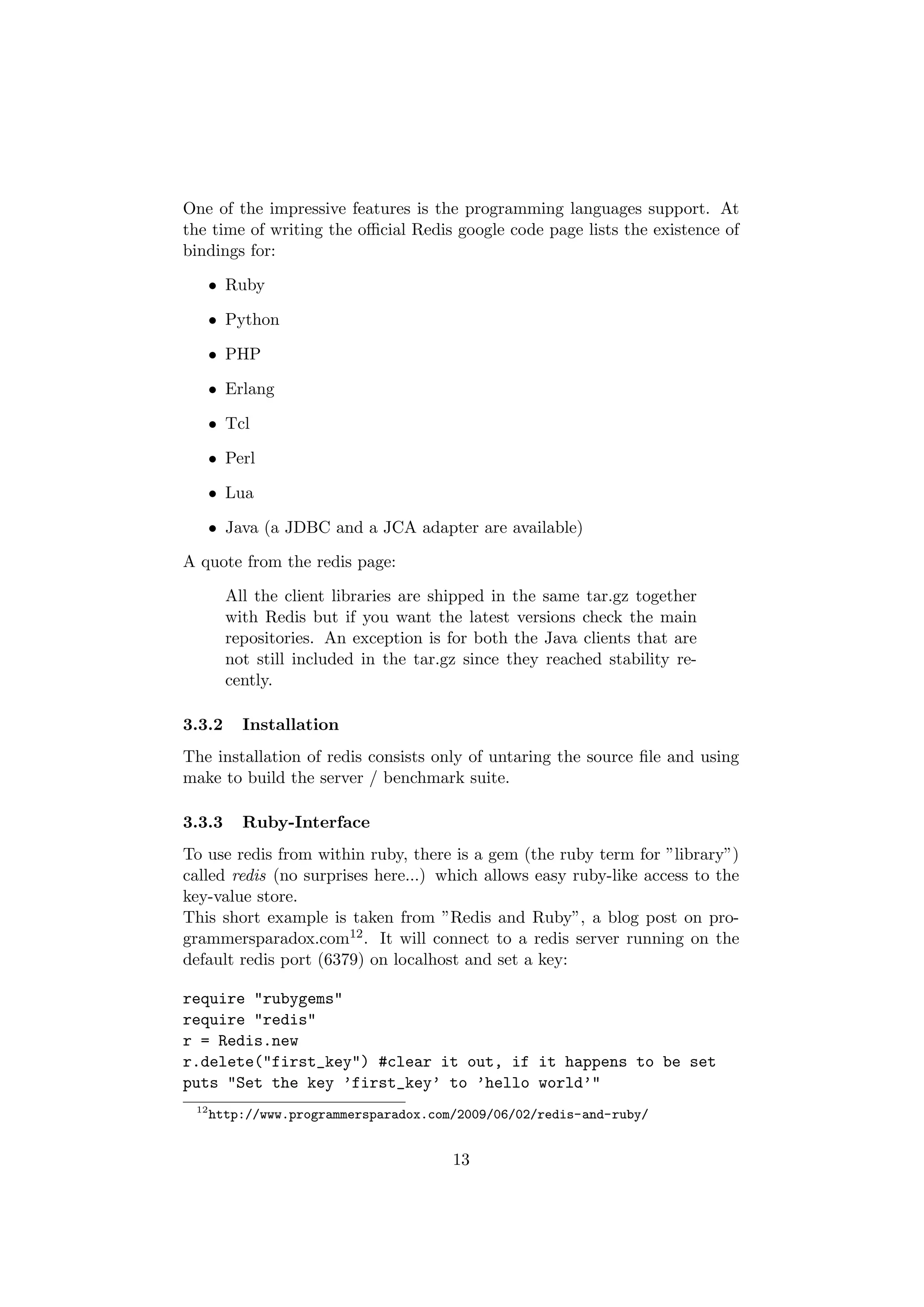 One of the impressive features is the programming languages support. At
the time of writing the oﬃcial Redis google code page lists the existence of
bindings for:

      • Ruby

      • Python

      • PHP

      • Erlang

      • Tcl

      • Perl

      • Lua

      • Java (a JDBC and a JCA adapter are available)

A quote from the redis page:

        All the client libraries are shipped in the same tar.gz together
        with Redis but if you want the latest versions check the main
        repositories. An exception is for both the Java clients that are
        not still included in the tar.gz since they reached stability re-
        cently.

3.3.2     Installation
The installation of redis consists only of untaring the source ﬁle and using
make to build the server / benchmark suite.

3.3.3     Ruby-Interface
To use redis from within ruby, there is a gem (the ruby term for ”library”)
called redis (no surprises here...) which allows easy ruby-like access to the
key-value store.
This short example is taken from ”Redis and Ruby”, a blog post on pro-
grammersparadox.com12 . It will connect to a redis server running on the
default redis port (6379) on localhost and set a key:

require "rubygems"
require "redis"
r = Redis.new
r.delete("first_key") #clear it out, if it happens to be set
puts "Set the key ’first_key’ to ’hello world’"
 12
      http://www.programmersparadox.com/2009/06/02/redis-and-ruby/


                                       13
 