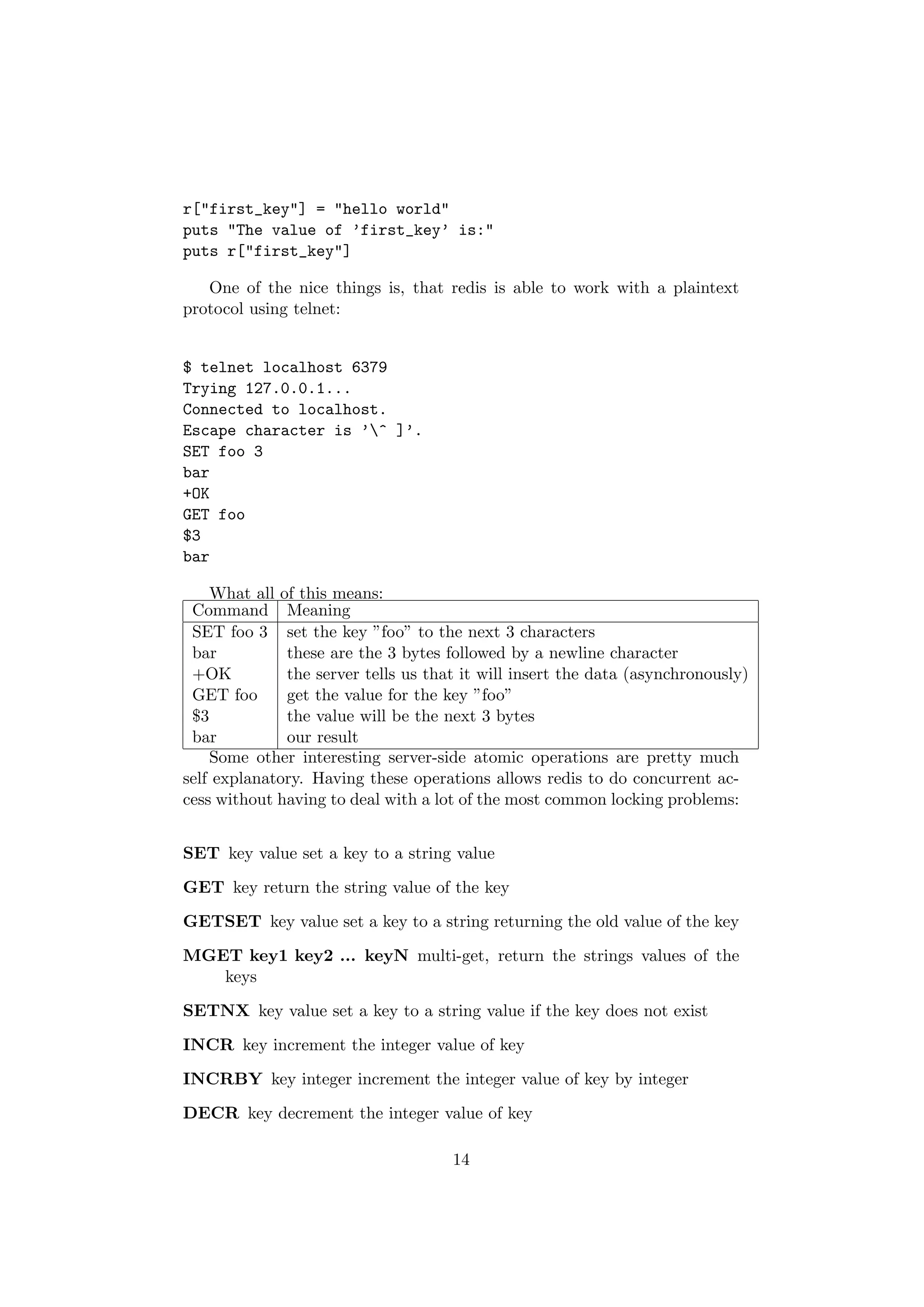 r["first_key"] = "hello world"
puts "The value of ’first_key’ is:"
puts r["first_key"]

   One of the nice things is, that redis is able to work with a plaintext
protocol using telnet:


$ telnet localhost 6379
Trying 127.0.0.1...
Connected to localhost.
Escape character is ’^ ]’.
SET foo 3
bar
+OK
GET foo
$3
bar

    What all of this means:
 Command Meaning
 SET foo 3 set the key ”foo” to the next 3 characters
 bar          these are the 3 bytes followed by a newline character
 +OK          the server tells us that it will insert the data (asynchronously)
 GET foo      get the value for the key ”foo”
 $3           the value will be the next 3 bytes
 bar          our result
    Some other interesting server-side atomic operations are pretty much
self explanatory. Having these operations allows redis to do concurrent ac-
cess without having to deal with a lot of the most common locking problems:


SET key value set a key to a string value

GET key return the string value of the key

GETSET key value set a key to a string returning the old value of the key

MGET key1 key2 ... keyN multi-get, return the strings values of the
   keys

SETNX key value set a key to a string value if the key does not exist

INCR key increment the integer value of key

INCRBY key integer increment the integer value of key by integer

DECR key decrement the integer value of key

                                     14
 