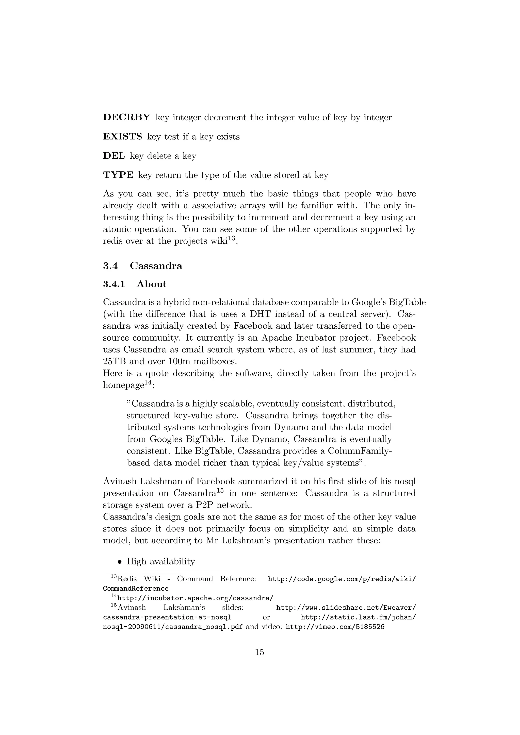 DECRBY key integer decrement the integer value of key by integer

EXISTS key test if a key exists

DEL key delete a key

TYPE key return the type of the value stored at key
As you can see, it’s pretty much the basic things that people who have
already dealt with a associative arrays will be familiar with. The only in-
teresting thing is the possibility to increment and decrement a key using an
atomic operation. You can see some of the other operations supported by
redis over at the projects wiki13 .

3.4      Cassandra
3.4.1     About
Cassandra is a hybrid non-relational database comparable to Google’s BigTable
(with the diﬀerence that is uses a DHT instead of a central server). Cas-
sandra was initially created by Facebook and later transferred to the open-
source community. It currently is an Apache Incubator project. Facebook
uses Cassandra as email search system where, as of last summer, they had
25TB and over 100m mailboxes.
Here is a quote describing the software, directly taken from the project’s
homepage14 :
        ”Cassandra is a highly scalable, eventually consistent, distributed,
        structured key-value store. Cassandra brings together the dis-
        tributed systems technologies from Dynamo and the data model
        from Googles BigTable. Like Dynamo, Cassandra is eventually
        consistent. Like BigTable, Cassandra provides a ColumnFamily-
        based data model richer than typical key/value systems”.
Avinash Lakshman of Facebook summarized it on his ﬁrst slide of his nosql
presentation on Cassandra15 in one sentence: Cassandra is a structured
storage system over a P2P network.
Cassandra’s design goals are not the same as for most of the other key value
stores since it does not primarily focus on simplicity and an simple data
model, but according to Mr Lakshman’s presentation rather these:

      • High availability
 13
     Redis Wiki - Command Reference:      http://code.google.com/p/redis/wiki/
CommandReference
  14
     http://incubator.apache.org/cassandra/
  15
     Avinash    Lakshman’s     slides:      http://www.slideshare.net/Eweaver/
cassandra-presentation-at-nosql         or        http://static.last.fm/johan/
nosql-20090611/cassandra_nosql.pdf and video: http://vimeo.com/5185526


                                        15
 