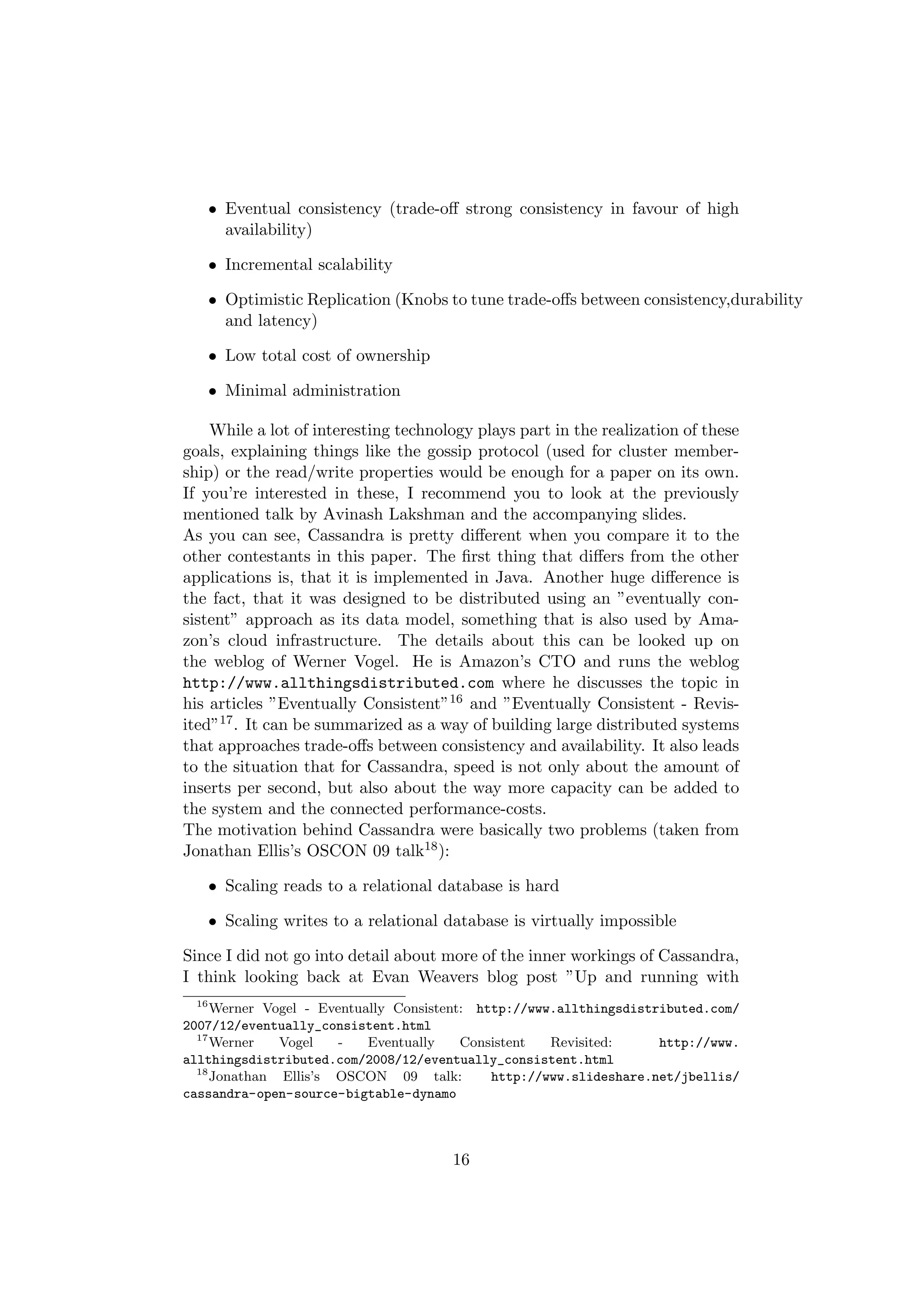 • Eventual consistency (trade-oﬀ strong consistency in favour of high
     availability)

   • Incremental scalability

   • Optimistic Replication (Knobs to tune trade-oﬀs between consistency,durability
     and latency)

   • Low total cost of ownership

   • Minimal administration

    While a lot of interesting technology plays part in the realization of these
goals, explaining things like the gossip protocol (used for cluster member-
ship) or the read/write properties would be enough for a paper on its own.
If you’re interested in these, I recommend you to look at the previously
mentioned talk by Avinash Lakshman and the accompanying slides.
As you can see, Cassandra is pretty diﬀerent when you compare it to the
other contestants in this paper. The ﬁrst thing that diﬀers from the other
applications is, that it is implemented in Java. Another huge diﬀerence is
the fact, that it was designed to be distributed using an ”eventually con-
sistent” approach as its data model, something that is also used by Ama-
zon’s cloud infrastructure. The details about this can be looked up on
the weblog of Werner Vogel. He is Amazon’s CTO and runs the weblog
http://www.allthingsdistributed.com where he discusses the topic in
his articles ”Eventually Consistent”16 and ”Eventually Consistent - Revis-
ited”17 . It can be summarized as a way of building large distributed systems
that approaches trade-oﬀs between consistency and availability. It also leads
to the situation that for Cassandra, speed is not only about the amount of
inserts per second, but also about the way more capacity can be added to
the system and the connected performance-costs.
The motivation behind Cassandra were basically two problems (taken from
Jonathan Ellis’s OSCON 09 talk18 ):

   • Scaling reads to a relational database is hard

   • Scaling writes to a relational database is virtually impossible

Since I did not go into detail about more of the inner workings of Cassandra,
I think looking back at Evan Weavers blog post ”Up and running with
  16
     Werner Vogel - Eventually Consistent: http://www.allthingsdistributed.com/
2007/12/eventually_consistent.html
  17
     Werner   Vogel    -   Eventually    Consistent  Revisited:     http://www.
allthingsdistributed.com/2008/12/eventually_consistent.html
  18
     Jonathan Ellis’s OSCON 09 talk:         http://www.slideshare.net/jbellis/
cassandra-open-source-bigtable-dynamo



                                      16
 