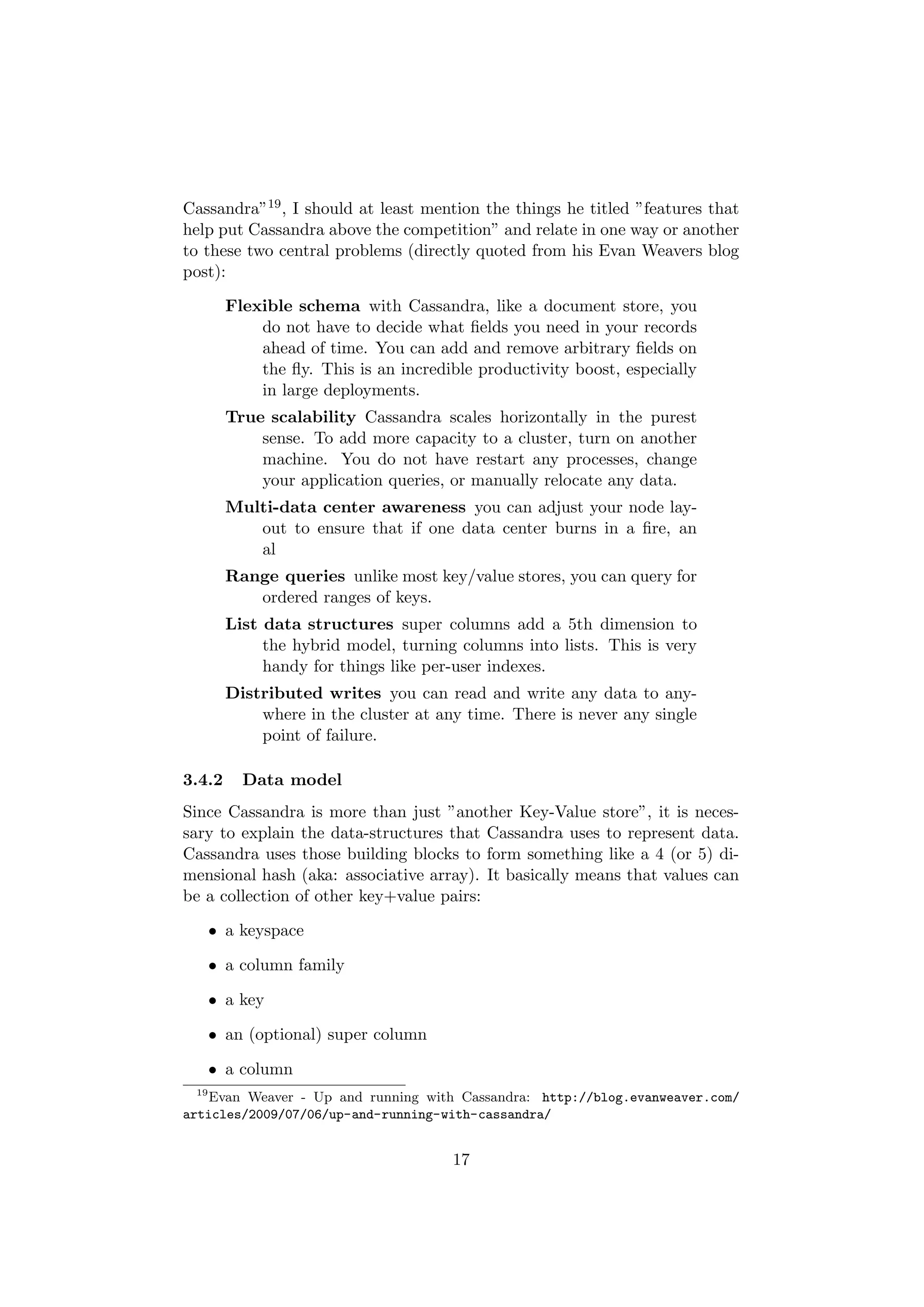 Cassandra”19 , I should at least mention the things he titled ”features that
help put Cassandra above the competition” and relate in one way or another
to these two central problems (directly quoted from his Evan Weavers blog
post):

        Flexible schema with Cassandra, like a document store, you
            do not have to decide what ﬁelds you need in your records
            ahead of time. You can add and remove arbitrary ﬁelds on
            the ﬂy. This is an incredible productivity boost, especially
            in large deployments.
        True scalability Cassandra scales horizontally in the purest
            sense. To add more capacity to a cluster, turn on another
            machine. You do not have restart any processes, change
            your application queries, or manually relocate any data.
        Multi-data center awareness you can adjust your node lay-
           out to ensure that if one data center burns in a ﬁre, an
           al
        Range queries unlike most key/value stores, you can query for
           ordered ranges of keys.
        List data structures super columns add a 5th dimension to
             the hybrid model, turning columns into lists. This is very
             handy for things like per-user indexes.
        Distributed writes you can read and write any data to any-
            where in the cluster at any time. There is never any single
            point of failure.

3.4.2     Data model
Since Cassandra is more than just ”another Key-Value store”, it is neces-
sary to explain the data-structures that Cassandra uses to represent data.
Cassandra uses those building blocks to form something like a 4 (or 5) di-
mensional hash (aka: associative array). It basically means that values can
be a collection of other key+value pairs:

      • a keyspace

      • a column family

      • a key

      • an (optional) super column

      • a column
 19
    Evan Weaver - Up and running with Cassandra: http://blog.evanweaver.com/
articles/2009/07/06/up-and-running-with-cassandra/


                                      17
 