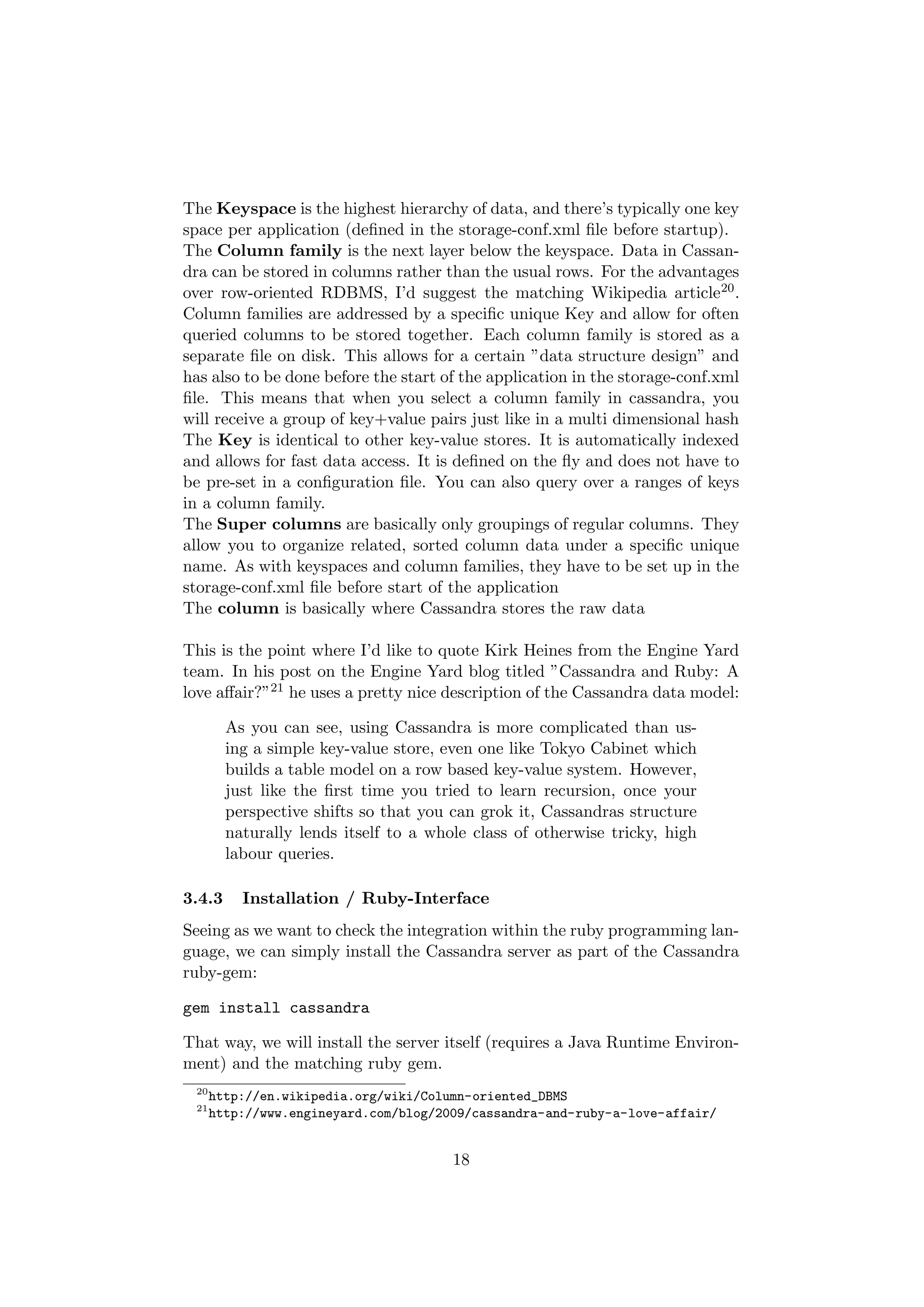 The Keyspace is the highest hierarchy of data, and there’s typically one key
space per application (deﬁned in the storage-conf.xml ﬁle before startup).
The Column family is the next layer below the keyspace. Data in Cassan-
dra can be stored in columns rather than the usual rows. For the advantages
over row-oriented RDBMS, I’d suggest the matching Wikipedia article20 .
Column families are addressed by a speciﬁc unique Key and allow for often
queried columns to be stored together. Each column family is stored as a
separate ﬁle on disk. This allows for a certain ”data structure design” and
has also to be done before the start of the application in the storage-conf.xml
ﬁle. This means that when you select a column family in cassandra, you
will receive a group of key+value pairs just like in a multi dimensional hash
The Key is identical to other key-value stores. It is automatically indexed
and allows for fast data access. It is deﬁned on the ﬂy and does not have to
be pre-set in a conﬁguration ﬁle. You can also query over a ranges of keys
in a column family.
The Super columns are basically only groupings of regular columns. They
allow you to organize related, sorted column data under a speciﬁc unique
name. As with keyspaces and column families, they have to be set up in the
storage-conf.xml ﬁle before start of the application
The column is basically where Cassandra stores the raw data

This is the point where I’d like to quote Kirk Heines from the Engine Yard
team. In his post on the Engine Yard blog titled ”Cassandra and Ruby: A
love aﬀair?”21 he uses a pretty nice description of the Cassandra data model:

        As you can see, using Cassandra is more complicated than us-
        ing a simple key-value store, even one like Tokyo Cabinet which
        builds a table model on a row based key-value system. However,
        just like the ﬁrst time you tried to learn recursion, once your
        perspective shifts so that you can grok it, Cassandras structure
        naturally lends itself to a whole class of otherwise tricky, high
        labour queries.

3.4.3     Installation / Ruby-Interface
Seeing as we want to check the integration within the ruby programming lan-
guage, we can simply install the Cassandra server as part of the Cassandra
ruby-gem:

gem install cassandra

That way, we will install the server itself (requires a Java Runtime Environ-
ment) and the matching ruby gem.
 20
      http://en.wikipedia.org/wiki/Column-oriented_DBMS
 21
      http://www.engineyard.com/blog/2009/cassandra-and-ruby-a-love-affair/


                                       18
 