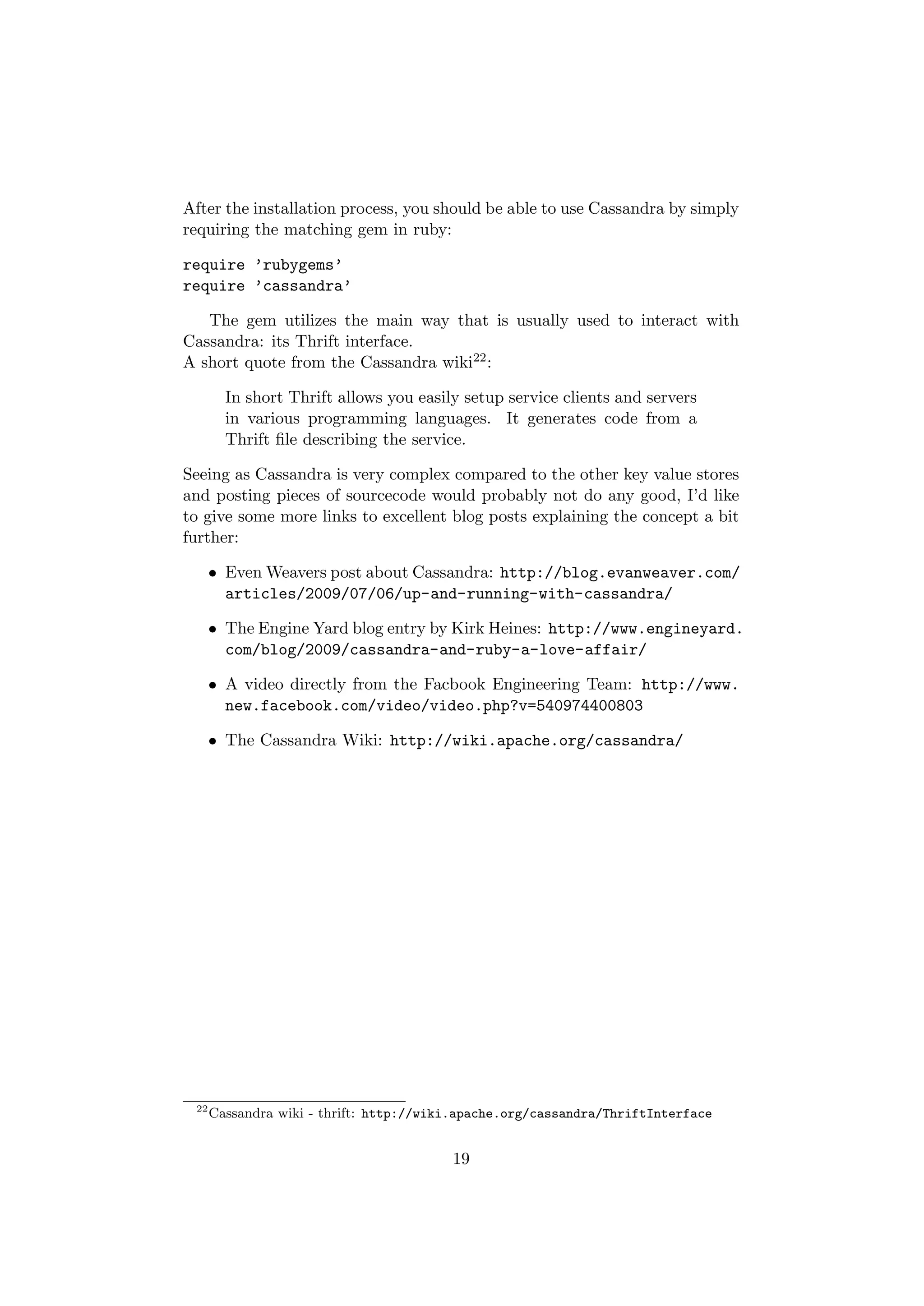 After the installation process, you should be able to use Cassandra by simply
requiring the matching gem in ruby:

require ’rubygems’
require ’cassandra’

   The gem utilizes the main way that is usually used to interact with
Cassandra: its Thrift interface.
A short quote from the Cassandra wiki22 :

        In short Thrift allows you easily setup service clients and servers
        in various programming languages. It generates code from a
        Thrift ﬁle describing the service.

Seeing as Cassandra is very complex compared to the other key value stores
and posting pieces of sourcecode would probably not do any good, I’d like
to give some more links to excellent blog posts explaining the concept a bit
further:

      • Even Weavers post about Cassandra: http://blog.evanweaver.com/
        articles/2009/07/06/up-and-running-with-cassandra/

      • The Engine Yard blog entry by Kirk Heines: http://www.engineyard.
        com/blog/2009/cassandra-and-ruby-a-love-affair/

      • A video directly from the Facbook Engineering Team: http://www.
        new.facebook.com/video/video.php?v=540974400803

      • The Cassandra Wiki: http://wiki.apache.org/cassandra/




 22
      Cassandra wiki - thrift: http://wiki.apache.org/cassandra/ThriftInterface


                                         19
 