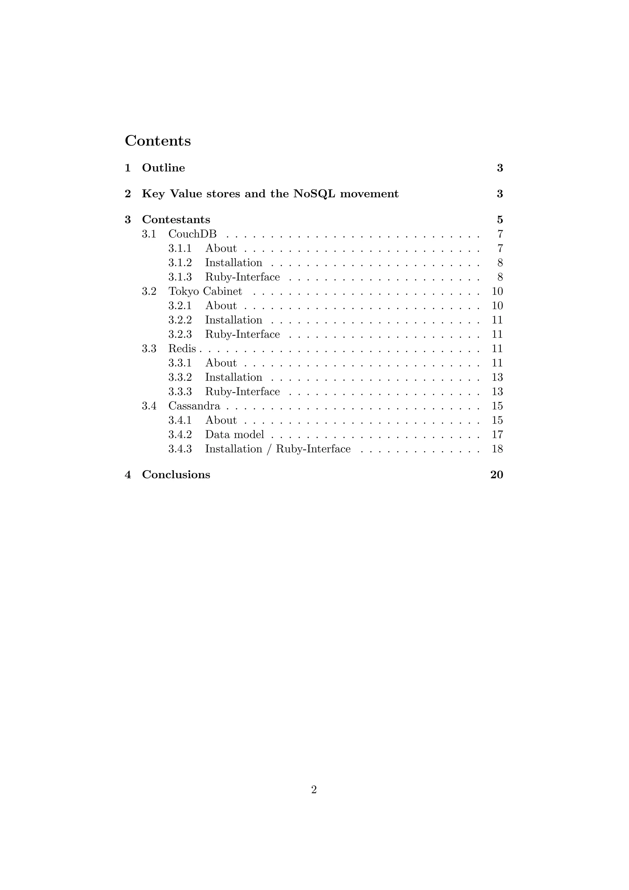 Contents
1 Outline                                                                                                  3

2 Key Value stores and the NoSQL movement                                                                  3

3 Contestants                                                                                              5
  3.1 CouchDB . . . . . . . . . . . . . . .       .   .   .   .   .   .   .   .   .   .   .   .   .   .    7
      3.1.1 About . . . . . . . . . . . . .       .   .   .   .   .   .   .   .   .   .   .   .   .   .    7
      3.1.2 Installation . . . . . . . . . .      .   .   .   .   .   .   .   .   .   .   .   .   .   .    8
      3.1.3 Ruby-Interface . . . . . . . .        .   .   .   .   .   .   .   .   .   .   .   .   .   .    8
  3.2 Tokyo Cabinet . . . . . . . . . . . .       .   .   .   .   .   .   .   .   .   .   .   .   .   .   10
      3.2.1 About . . . . . . . . . . . . .       .   .   .   .   .   .   .   .   .   .   .   .   .   .   10
      3.2.2 Installation . . . . . . . . . .      .   .   .   .   .   .   .   .   .   .   .   .   .   .   11
      3.2.3 Ruby-Interface . . . . . . . .        .   .   .   .   .   .   .   .   .   .   .   .   .   .   11
  3.3 Redis . . . . . . . . . . . . . . . . . .   .   .   .   .   .   .   .   .   .   .   .   .   .   .   11
      3.3.1 About . . . . . . . . . . . . .       .   .   .   .   .   .   .   .   .   .   .   .   .   .   11
      3.3.2 Installation . . . . . . . . . .      .   .   .   .   .   .   .   .   .   .   .   .   .   .   13
      3.3.3 Ruby-Interface . . . . . . . .        .   .   .   .   .   .   .   .   .   .   .   .   .   .   13
  3.4 Cassandra . . . . . . . . . . . . . . .     .   .   .   .   .   .   .   .   .   .   .   .   .   .   15
      3.4.1 About . . . . . . . . . . . . .       .   .   .   .   .   .   .   .   .   .   .   .   .   .   15
      3.4.2 Data model . . . . . . . . . .        .   .   .   .   .   .   .   .   .   .   .   .   .   .   17
      3.4.3 Installation / Ruby-Interface         .   .   .   .   .   .   .   .   .   .   .   .   .   .   18

4 Conclusions                                                                                             20




                                      2
 