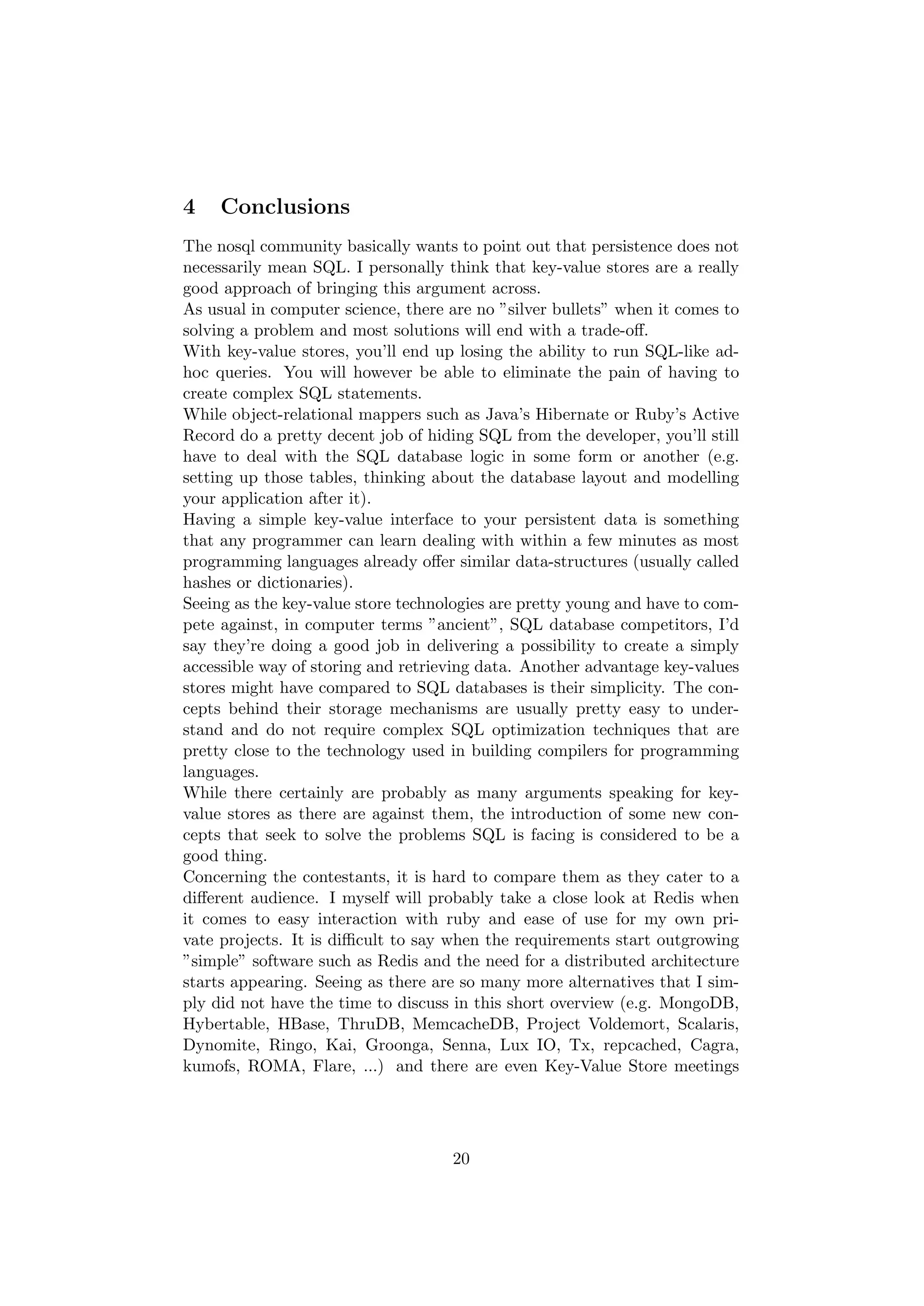 4    Conclusions
The nosql community basically wants to point out that persistence does not
necessarily mean SQL. I personally think that key-value stores are a really
good approach of bringing this argument across.
As usual in computer science, there are no ”silver bullets” when it comes to
solving a problem and most solutions will end with a trade-oﬀ.
With key-value stores, you’ll end up losing the ability to run SQL-like ad-
hoc queries. You will however be able to eliminate the pain of having to
create complex SQL statements.
While object-relational mappers such as Java’s Hibernate or Ruby’s Active
Record do a pretty decent job of hiding SQL from the developer, you’ll still
have to deal with the SQL database logic in some form or another (e.g.
setting up those tables, thinking about the database layout and modelling
your application after it).
Having a simple key-value interface to your persistent data is something
that any programmer can learn dealing with within a few minutes as most
programming languages already oﬀer similar data-structures (usually called
hashes or dictionaries).
Seeing as the key-value store technologies are pretty young and have to com-
pete against, in computer terms ”ancient”, SQL database competitors, I’d
say they’re doing a good job in delivering a possibility to create a simply
accessible way of storing and retrieving data. Another advantage key-values
stores might have compared to SQL databases is their simplicity. The con-
cepts behind their storage mechanisms are usually pretty easy to under-
stand and do not require complex SQL optimization techniques that are
pretty close to the technology used in building compilers for programming
languages.
While there certainly are probably as many arguments speaking for key-
value stores as there are against them, the introduction of some new con-
cepts that seek to solve the problems SQL is facing is considered to be a
good thing.
Concerning the contestants, it is hard to compare them as they cater to a
diﬀerent audience. I myself will probably take a close look at Redis when
it comes to easy interaction with ruby and ease of use for my own pri-
vate projects. It is diﬃcult to say when the requirements start outgrowing
”simple” software such as Redis and the need for a distributed architecture
starts appearing. Seeing as there are so many more alternatives that I sim-
ply did not have the time to discuss in this short overview (e.g. MongoDB,
Hybertable, HBase, ThruDB, MemcacheDB, Project Voldemort, Scalaris,
Dynomite, Ringo, Kai, Groonga, Senna, Lux IO, Tx, repcached, Cagra,
kumofs, ROMA, Flare, ...) and there are even Key-Value Store meetings




                                    20
 
