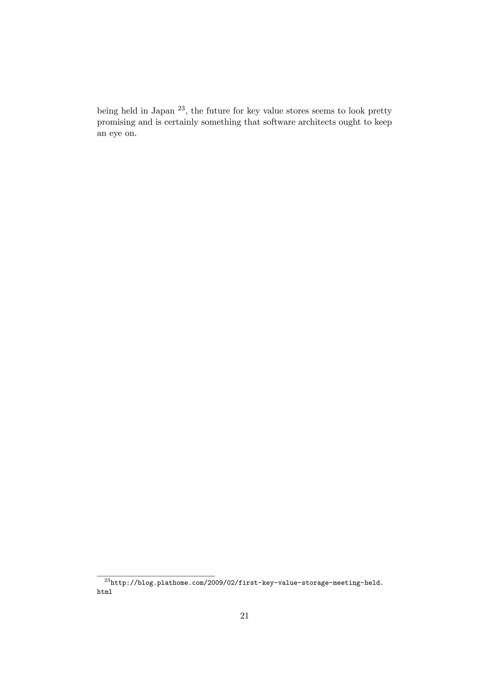 being held in Japan 23 , the future for key value stores seems to look pretty
promising and is certainly something that software architects ought to keep
an eye on.




 23
    http://blog.plathome.com/2009/02/first-key-value-storage-meeting-held.
html


                                     21
 