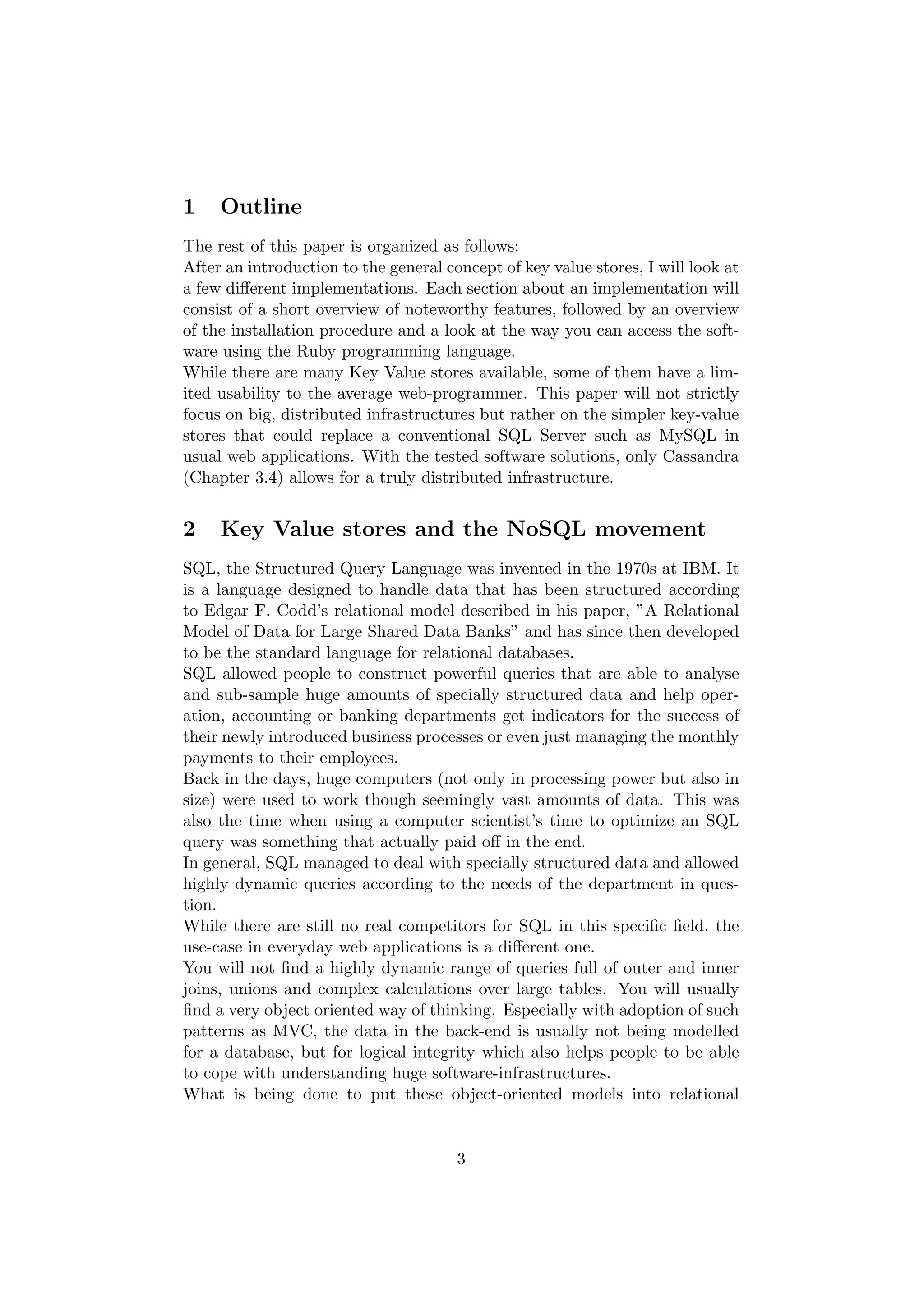 1    Outline
The rest of this paper is organized as follows:
After an introduction to the general concept of key value stores, I will look at
a few diﬀerent implementations. Each section about an implementation will
consist of a short overview of noteworthy features, followed by an overview
of the installation procedure and a look at the way you can access the soft-
ware using the Ruby programming language.
While there are many Key Value stores available, some of them have a lim-
ited usability to the average web-programmer. This paper will not strictly
focus on big, distributed infrastructures but rather on the simpler key-value
stores that could replace a conventional SQL Server such as MySQL in
usual web applications. With the tested software solutions, only Cassandra
(Chapter 3.4) allows for a truly distributed infrastructure.


2    Key Value stores and the NoSQL movement
SQL, the Structured Query Language was invented in the 1970s at IBM. It
is a language designed to handle data that has been structured according
to Edgar F. Codd’s relational model described in his paper, ”A Relational
Model of Data for Large Shared Data Banks” and has since then developed
to be the standard language for relational databases.
SQL allowed people to construct powerful queries that are able to analyse
and sub-sample huge amounts of specially structured data and help oper-
ation, accounting or banking departments get indicators for the success of
their newly introduced business processes or even just managing the monthly
payments to their employees.
Back in the days, huge computers (not only in processing power but also in
size) were used to work though seemingly vast amounts of data. This was
also the time when using a computer scientist’s time to optimize an SQL
query was something that actually paid oﬀ in the end.
In general, SQL managed to deal with specially structured data and allowed
highly dynamic queries according to the needs of the department in ques-
tion.
While there are still no real competitors for SQL in this speciﬁc ﬁeld, the
use-case in everyday web applications is a diﬀerent one.
You will not ﬁnd a highly dynamic range of queries full of outer and inner
joins, unions and complex calculations over large tables. You will usually
ﬁnd a very object oriented way of thinking. Especially with adoption of such
patterns as MVC, the data in the back-end is usually not being modelled
for a database, but for logical integrity which also helps people to be able
to cope with understanding huge software-infrastructures.
What is being done to put these object-oriented models into relational


                                       3
 