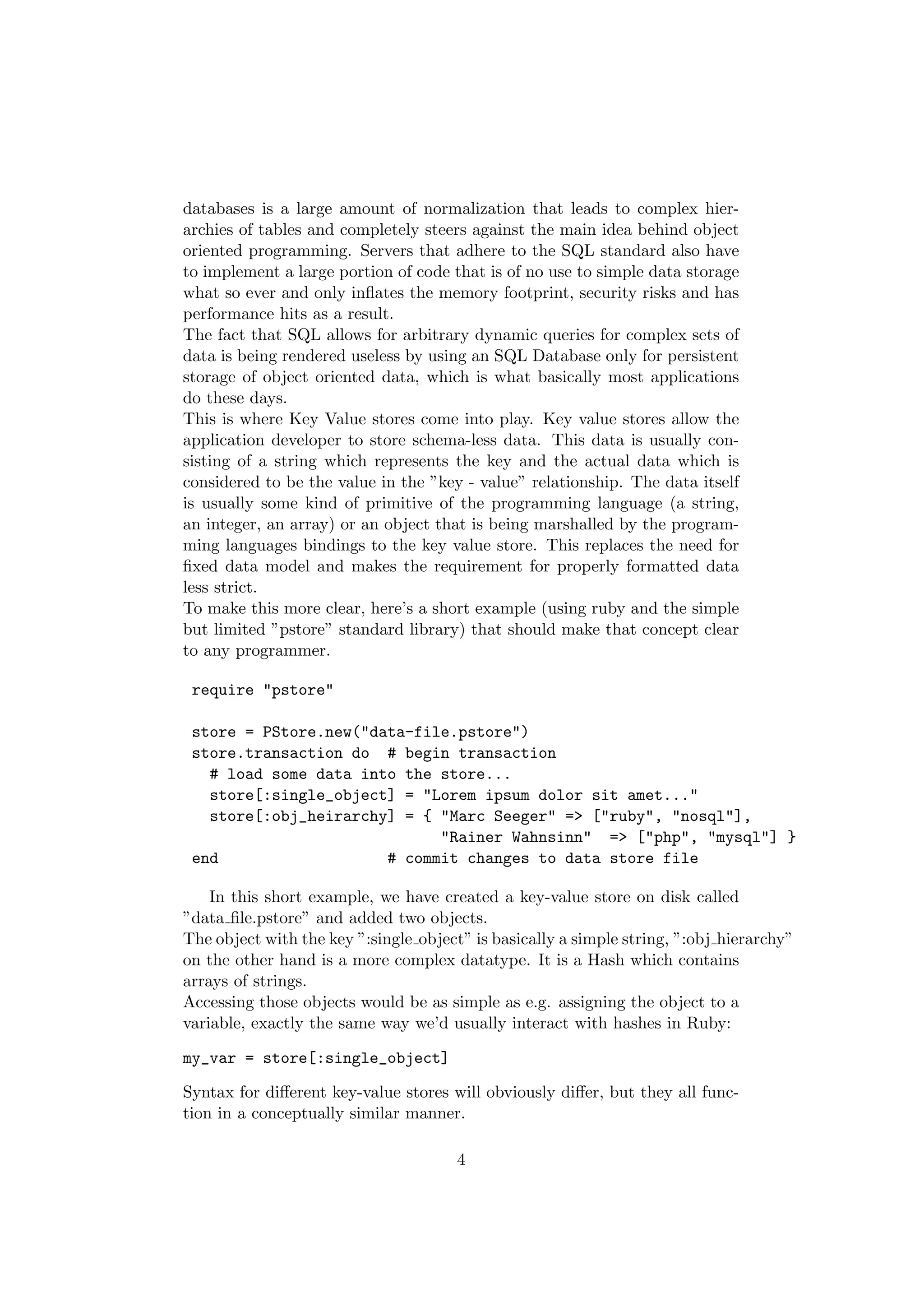 databases is a large amount of normalization that leads to complex hier-
archies of tables and completely steers against the main idea behind object
oriented programming. Servers that adhere to the SQL standard also have
to implement a large portion of code that is of no use to simple data storage
what so ever and only inﬂates the memory footprint, security risks and has
performance hits as a result.
The fact that SQL allows for arbitrary dynamic queries for complex sets of
data is being rendered useless by using an SQL Database only for persistent
storage of object oriented data, which is what basically most applications
do these days.
This is where Key Value stores come into play. Key value stores allow the
application developer to store schema-less data. This data is usually con-
sisting of a string which represents the key and the actual data which is
considered to be the value in the ”key - value” relationship. The data itself
is usually some kind of primitive of the programming language (a string,
an integer, an array) or an object that is being marshalled by the program-
ming languages bindings to the key value store. This replaces the need for
ﬁxed data model and makes the requirement for properly formatted data
less strict.
To make this more clear, here’s a short example (using ruby and the simple
but limited ”pstore” standard library) that should make that concept clear
to any programmer.

 require "pstore"

 store = PStore.new("data-file.pstore")
 store.transaction do # begin transaction
   # load some data into the store...
   store[:single_object] = "Lorem ipsum dolor sit amet..."
   store[:obj_heirarchy] = { "Marc Seeger" => ["ruby", "nosql"],
                             "Rainer Wahnsinn" => ["php", "mysql"] }
 end                   # commit changes to data store file

    In this short example, we have created a key-value store on disk called
”data ﬁle.pstore” and added two objects.
The object with the key ”:single object” is basically a simple string, ”:obj hierarchy”
on the other hand is a more complex datatype. It is a Hash which contains
arrays of strings.
Accessing those objects would be as simple as e.g. assigning the object to a
variable, exactly the same way we’d usually interact with hashes in Ruby:

my_var = store[:single_object]

Syntax for diﬀerent key-value stores will obviously diﬀer, but they all func-
tion in a conceptually similar manner.

                                       4
 