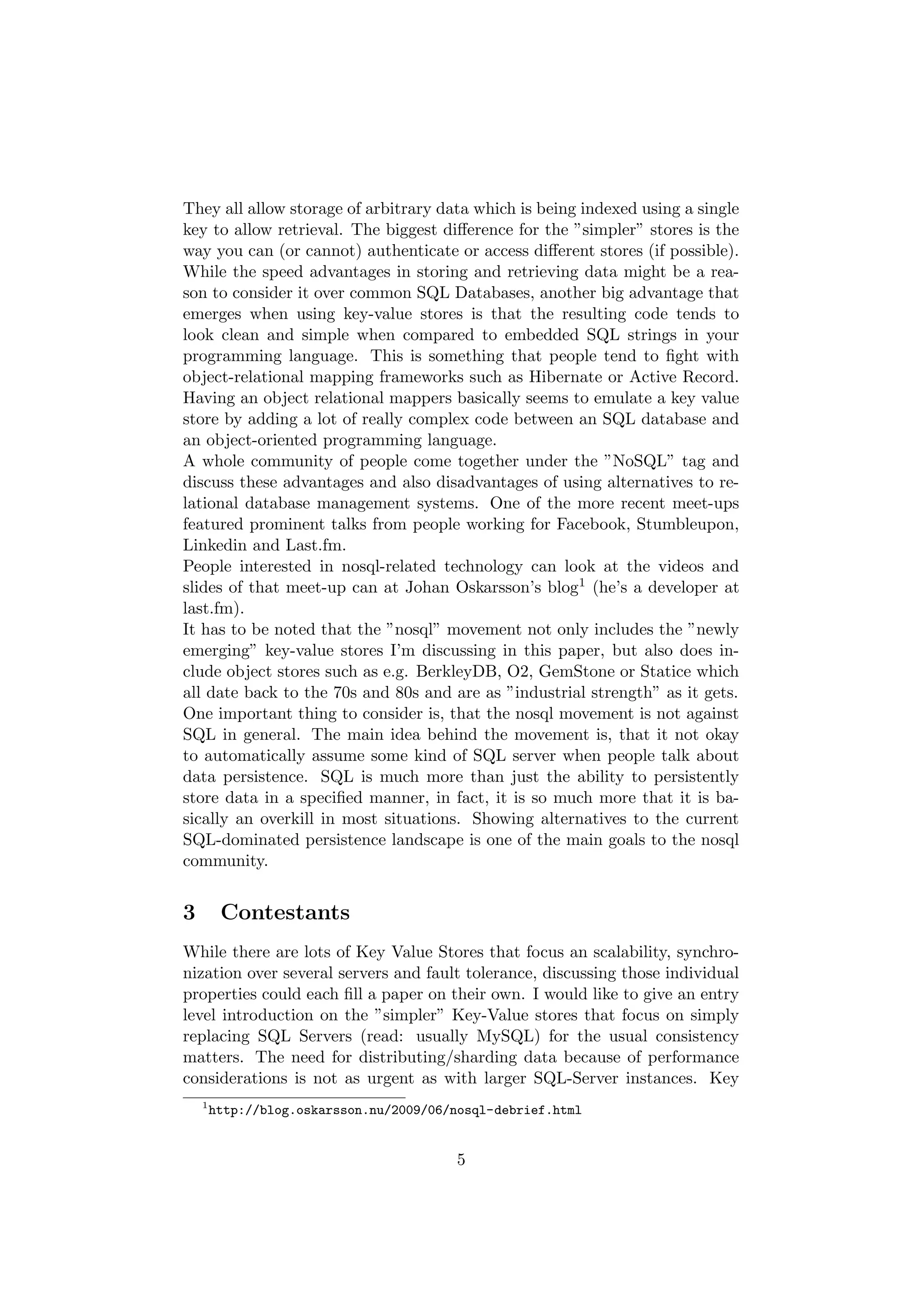 They all allow storage of arbitrary data which is being indexed using a single
key to allow retrieval. The biggest diﬀerence for the ”simpler” stores is the
way you can (or cannot) authenticate or access diﬀerent stores (if possible).
While the speed advantages in storing and retrieving data might be a rea-
son to consider it over common SQL Databases, another big advantage that
emerges when using key-value stores is that the resulting code tends to
look clean and simple when compared to embedded SQL strings in your
programming language. This is something that people tend to ﬁght with
object-relational mapping frameworks such as Hibernate or Active Record.
Having an object relational mappers basically seems to emulate a key value
store by adding a lot of really complex code between an SQL database and
an object-oriented programming language.
A whole community of people come together under the ”NoSQL” tag and
discuss these advantages and also disadvantages of using alternatives to re-
lational database management systems. One of the more recent meet-ups
featured prominent talks from people working for Facebook, Stumbleupon,
Linkedin and Last.fm.
People interested in nosql-related technology can look at the videos and
slides of that meet-up can at Johan Oskarsson’s blog1 (he’s a developer at
last.fm).
It has to be noted that the ”nosql” movement not only includes the ”newly
emerging” key-value stores I’m discussing in this paper, but also does in-
clude object stores such as e.g. BerkleyDB, O2, GemStone or Statice which
all date back to the 70s and 80s and are as ”industrial strength” as it gets.
One important thing to consider is, that the nosql movement is not against
SQL in general. The main idea behind the movement is, that it not okay
to automatically assume some kind of SQL server when people talk about
data persistence. SQL is much more than just the ability to persistently
store data in a speciﬁed manner, in fact, it is so much more that it is ba-
sically an overkill in most situations. Showing alternatives to the current
SQL-dominated persistence landscape is one of the main goals to the nosql
community.


3        Contestants
While there are lots of Key Value Stores that focus an scalability, synchro-
nization over several servers and fault tolerance, discussing those individual
properties could each ﬁll a paper on their own. I would like to give an entry
level introduction on the ”simpler” Key-Value stores that focus on simply
replacing SQL Servers (read: usually MySQL) for the usual consistency
matters. The need for distributing/sharding data because of performance
considerations is not as urgent as with larger SQL-Server instances. Key
    1
        http://blog.oskarsson.nu/2009/06/nosql-debrief.html


                                         5
 