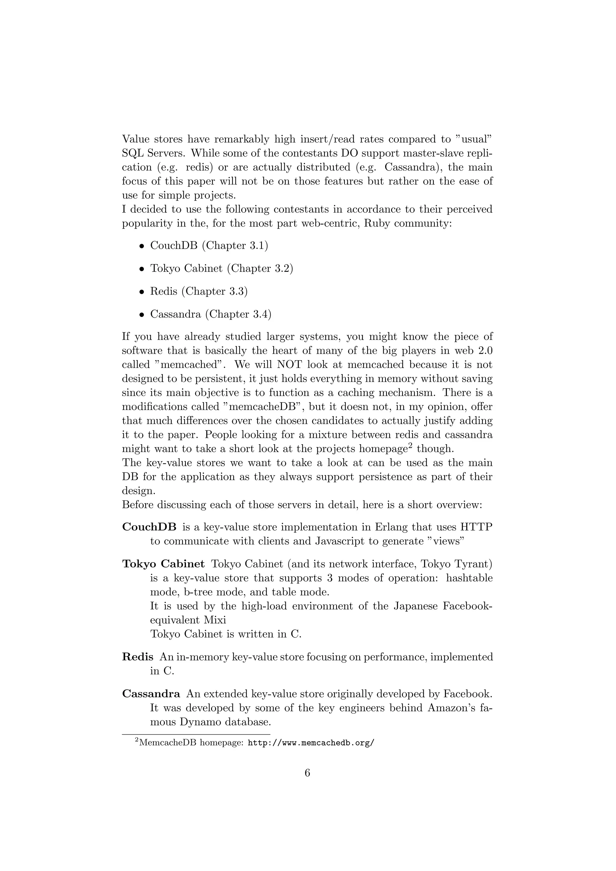 Value stores have remarkably high insert/read rates compared to ”usual”
SQL Servers. While some of the contestants DO support master-slave repli-
cation (e.g. redis) or are actually distributed (e.g. Cassandra), the main
focus of this paper will not be on those features but rather on the ease of
use for simple projects.
I decided to use the following contestants in accordance to their perceived
popularity in the, for the most part web-centric, Ruby community:
      • CouchDB (Chapter 3.1)

      • Tokyo Cabinet (Chapter 3.2)

      • Redis (Chapter 3.3)

      • Cassandra (Chapter 3.4)
If you have already studied larger systems, you might know the piece of
software that is basically the heart of many of the big players in web 2.0
called ”memcached”. We will NOT look at memcached because it is not
designed to be persistent, it just holds everything in memory without saving
since its main objective is to function as a caching mechanism. There is a
modiﬁcations called ”memcacheDB”, but it doesn not, in my opinion, oﬀer
that much diﬀerences over the chosen candidates to actually justify adding
it to the paper. People looking for a mixture between redis and cassandra
might want to take a short look at the projects homepage2 though.
The key-value stores we want to take a look at can be used as the main
DB for the application as they always support persistence as part of their
design.
Before discussing each of those servers in detail, here is a short overview:
CouchDB is a key-value store implementation in Erlang that uses HTTP
    to communicate with clients and Javascript to generate ”views”

Tokyo Cabinet Tokyo Cabinet (and its network interface, Tokyo Tyrant)
    is a key-value store that supports 3 modes of operation: hashtable
    mode, b-tree mode, and table mode.
    It is used by the high-load environment of the Japanese Facebook-
    equivalent Mixi
    Tokyo Cabinet is written in C.

Redis An in-memory key-value store focusing on performance, implemented
    in C.

Cassandra An extended key-value store originally developed by Facebook.
    It was developed by some of the key engineers behind Amazon’s fa-
    mous Dynamo database.
  2
      MemcacheDB homepage: http://www.memcachedb.org/


                                       6
 