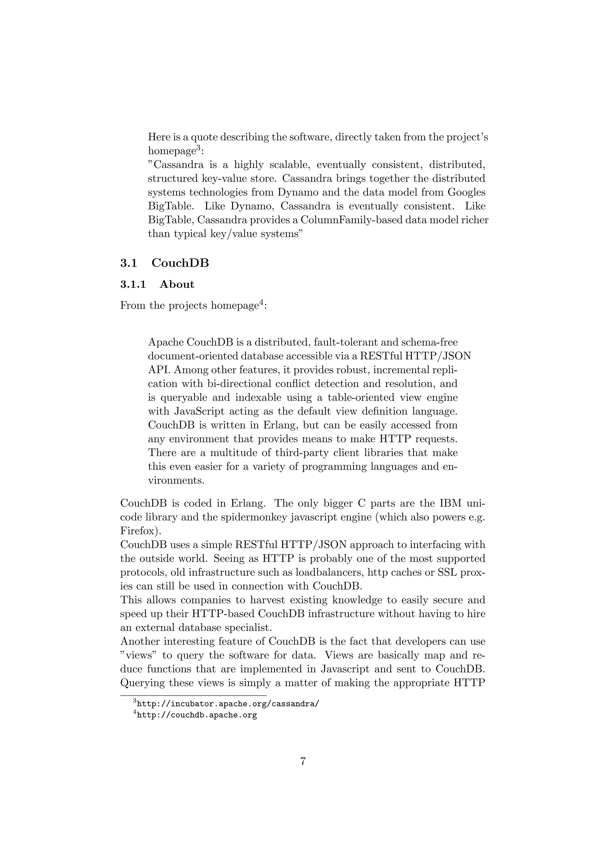 Here is a quote describing the software, directly taken from the project’s
        homepage3 :
        ”Cassandra is a highly scalable, eventually consistent, distributed,
        structured key-value store. Cassandra brings together the distributed
        systems technologies from Dynamo and the data model from Googles
        BigTable. Like Dynamo, Cassandra is eventually consistent. Like
        BigTable, Cassandra provides a ColumnFamily-based data model richer
        than typical key/value systems”

3.1     CouchDB
3.1.1     About
From the projects homepage4 :


        Apache CouchDB is a distributed, fault-tolerant and schema-free
        document-oriented database accessible via a RESTful HTTP/JSON
        API. Among other features, it provides robust, incremental repli-
        cation with bi-directional conﬂict detection and resolution, and
        is queryable and indexable using a table-oriented view engine
        with JavaScript acting as the default view deﬁnition language.
        CouchDB is written in Erlang, but can be easily accessed from
        any environment that provides means to make HTTP requests.
        There are a multitude of third-party client libraries that make
        this even easier for a variety of programming languages and en-
        vironments.

CouchDB is coded in Erlang. The only bigger C parts are the IBM uni-
code library and the spidermonkey javascript engine (which also powers e.g.
Firefox).
CouchDB uses a simple RESTful HTTP/JSON approach to interfacing with
the outside world. Seeing as HTTP is probably one of the most supported
protocols, old infrastructure such as loadbalancers, http caches or SSL prox-
ies can still be used in connection with CouchDB.
This allows companies to harvest existing knowledge to easily secure and
speed up their HTTP-based CouchDB infrastructure without having to hire
an external database specialist.
Another interesting feature of CouchDB is the fact that developers can use
”views” to query the software for data. Views are basically map and re-
duce functions that are implemented in Javascript and sent to CouchDB.
Querying these views is simply a matter of making the appropriate HTTP
  3
      http://incubator.apache.org/cassandra/
  4
      http://couchdb.apache.org




                                         7
 