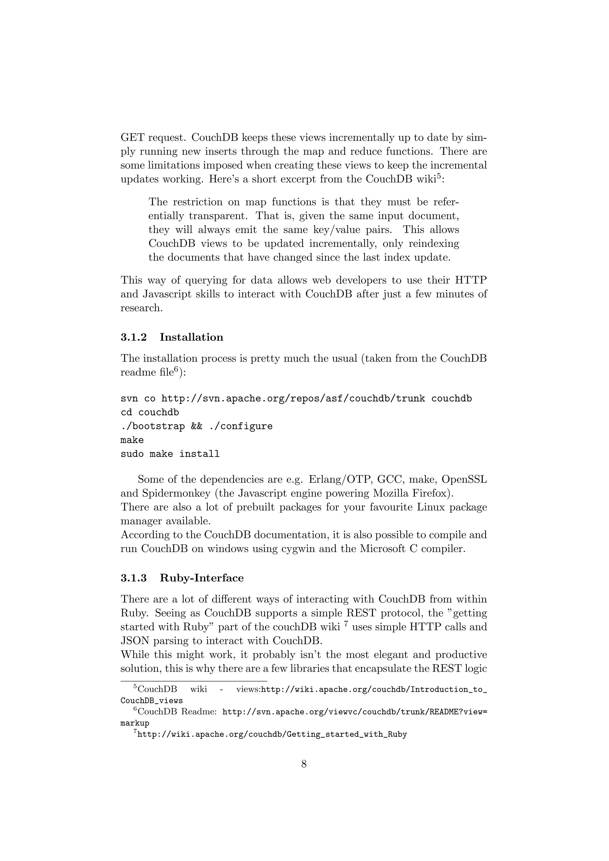 GET request. CouchDB keeps these views incrementally up to date by sim-
ply running new inserts through the map and reduce functions. There are
some limitations imposed when creating these views to keep the incremental
updates working. Here’s a short excerpt from the CouchDB wiki5 :

        The restriction on map functions is that they must be refer-
        entially transparent. That is, given the same input document,
        they will always emit the same key/value pairs. This allows
        CouchDB views to be updated incrementally, only reindexing
        the documents that have changed since the last index update.

This way of querying for data allows web developers to use their HTTP
and Javascript skills to interact with CouchDB after just a few minutes of
research.

3.1.2     Installation
The installation process is pretty much the usual (taken from the CouchDB
readme ﬁle6 ):

svn co http://svn.apache.org/repos/asf/couchdb/trunk couchdb
cd couchdb
./bootstrap && ./configure
make
sudo make install

   Some of the dependencies are e.g. Erlang/OTP, GCC, make, OpenSSL
and Spidermonkey (the Javascript engine powering Mozilla Firefox).
There are also a lot of prebuilt packages for your favourite Linux package
manager available.
According to the CouchDB documentation, it is also possible to compile and
run CouchDB on windows using cygwin and the Microsoft C compiler.

3.1.3     Ruby-Interface
There are a lot of diﬀerent ways of interacting with CouchDB from within
Ruby. Seeing as CouchDB supports a simple REST protocol, the ”getting
started with Ruby” part of the couchDB wiki 7 uses simple HTTP calls and
JSON parsing to interact with CouchDB.
While this might work, it probably isn’t the most elegant and productive
solution, this is why there are a few libraries that encapsulate the REST logic
   5
     CouchDB wiki - views:http://wiki.apache.org/couchdb/Introduction_to_
CouchDB_views
   6
     CouchDB Readme: http://svn.apache.org/viewvc/couchdb/trunk/README?view=
markup
   7
     http://wiki.apache.org/couchdb/Getting_started_with_Ruby


                                      8
 