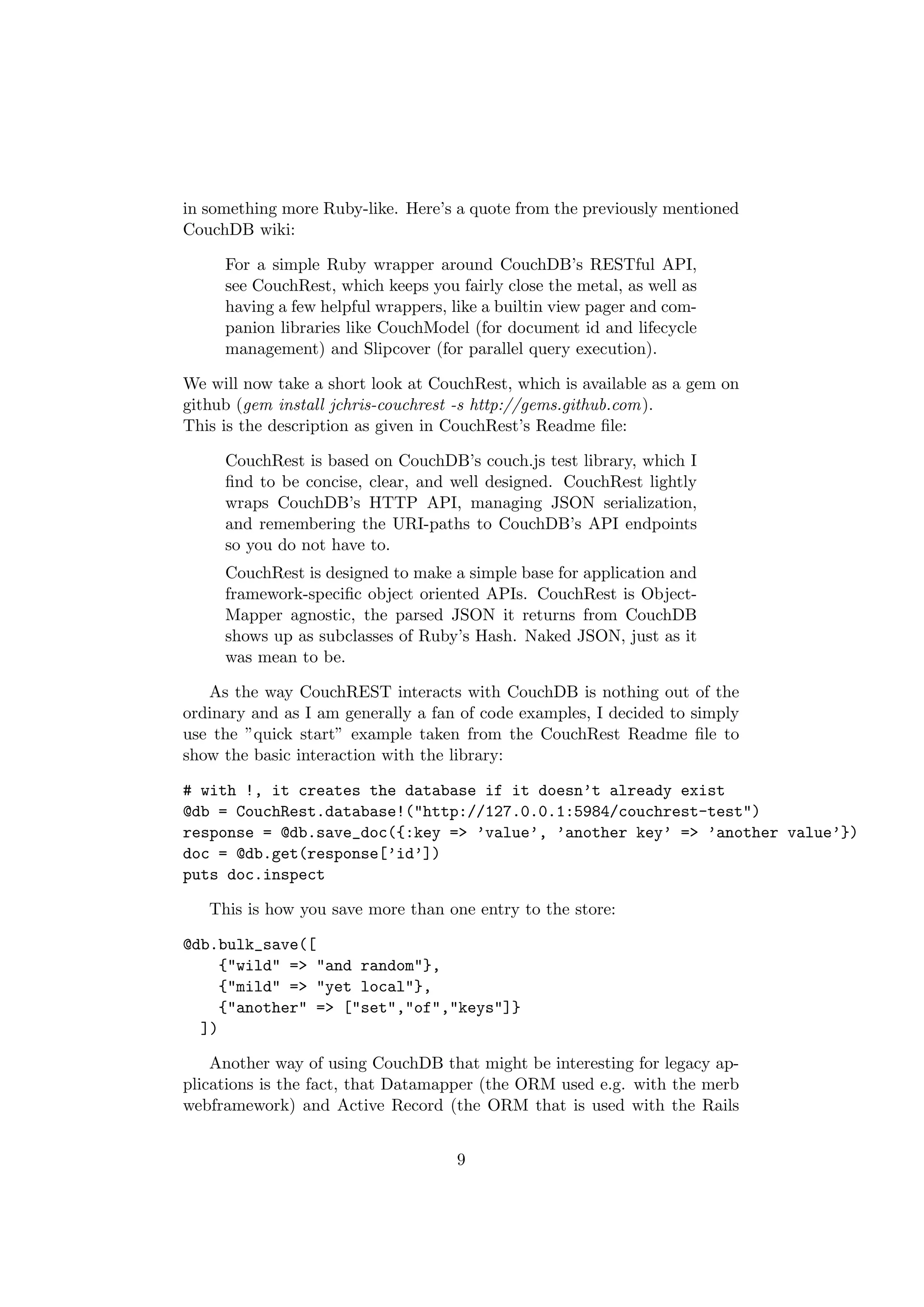 in something more Ruby-like. Here’s a quote from the previously mentioned
CouchDB wiki:

     For a simple Ruby wrapper around CouchDB’s RESTful API,
     see CouchRest, which keeps you fairly close the metal, as well as
     having a few helpful wrappers, like a builtin view pager and com-
     panion libraries like CouchModel (for document id and lifecycle
     management) and Slipcover (for parallel query execution).

We will now take a short look at CouchRest, which is available as a gem on
github (gem install jchris-couchrest -s http://gems.github.com).
This is the description as given in CouchRest’s Readme ﬁle:

     CouchRest is based on CouchDB’s couch.js test library, which I
     ﬁnd to be concise, clear, and well designed. CouchRest lightly
     wraps CouchDB’s HTTP API, managing JSON serialization,
     and remembering the URI-paths to CouchDB’s API endpoints
     so you do not have to.
     CouchRest is designed to make a simple base for application and
     framework-speciﬁc object oriented APIs. CouchRest is Object-
     Mapper agnostic, the parsed JSON it returns from CouchDB
     shows up as subclasses of Ruby’s Hash. Naked JSON, just as it
     was mean to be.

   As the way CouchREST interacts with CouchDB is nothing out of the
ordinary and as I am generally a fan of code examples, I decided to simply
use the ”quick start” example taken from the CouchRest Readme ﬁle to
show the basic interaction with the library:

# with !, it creates the database if it doesn’t already exist
@db = CouchRest.database!("http://127.0.0.1:5984/couchrest-test")
response = @db.save_doc({:key => ’value’, ’another key’ => ’another value’})
doc = @db.get(response[’id’])
puts doc.inspect

   This is how you save more than one entry to the store:

@db.bulk_save([
    {"wild" => "and random"},
    {"mild" => "yet local"},
    {"another" => ["set","of","keys"]}
  ])

    Another way of using CouchDB that might be interesting for legacy ap-
plications is the fact, that Datamapper (the ORM used e.g. with the merb
webframework) and Active Record (the ORM that is used with the Rails


                                    9
 