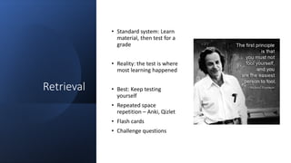 Retrieval
• Standard system: Learn
material, then test for a
grade
• Reality: the test is where
most learning happened
• Best: Keep testing
yourself
• Repeated space
repetition – Anki, Qizlet
• Flash cards
• Challenge questions
 