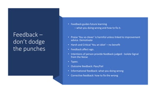 Feedback –
don’t dodge
the punches
• Feedback guides future learning
– what you doing wrong and how to fix it.
• Praise ‘You so clever’ is harmful unless linked to improvement
advice. Demotivate
• Harsh and Critical ‘You an idiot’ – no benefit
• Feedback affect ego.
• Intentions of person provide feedback judged: Isolate Signal
from the Noise
• Types:
• Outcome feedback: Pass/Fail
• Informational feedback: what you doing wrong
• Corrective feedback: how to fix the wrong
 