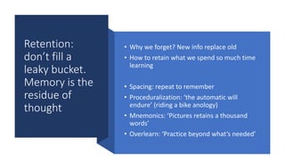 Retention:
don’t fill a
leaky bucket.
Memory is the
residue of
thought
• Why we forget? New info replace old
• How to retain what we spend so much time
learning
• Spacing: repeat to remember
• Proceduralization: ‘the automatic will
endure’ (riding a bike anology)
• Mnemonics: ‘Pictures retains a thousand
words’
• Overlearn: ‘Practice beyond what’s needed’
 