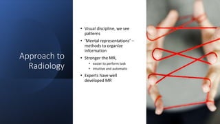 Approach to
Radiology
• Visual discipline, we see
patterns
• ‘Mental representations’ –
methods to organize
information
• Stronger the MR,
• easier to perform task
• intuitive and automatic
• Experts have well
developed MR
 