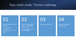 Topic under study: Thoracic radiology
Top 10 indications – 80 %
of cases
• Cancer, infection, TB
• Lung nodules
• Pulmonary embolism – acute,
chronic
• ILD
01
Review those specific
topics – vs read book
cover to cover
• RG article: Approach to ILD –
mental checklist
02
Practice the check list
03
Update the checklist
with new info
04
 