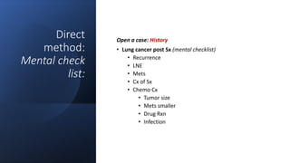 Direct
method:
Mental check
list:
Open a case: History
• Lung cancer post Sx (mental checklist)
• Recurrence
• LNE
• Mets
• Cx of Sx
• Chemo Cx
• Tumor size
• Mets smaller
• Drug Rxn
• Infection
 